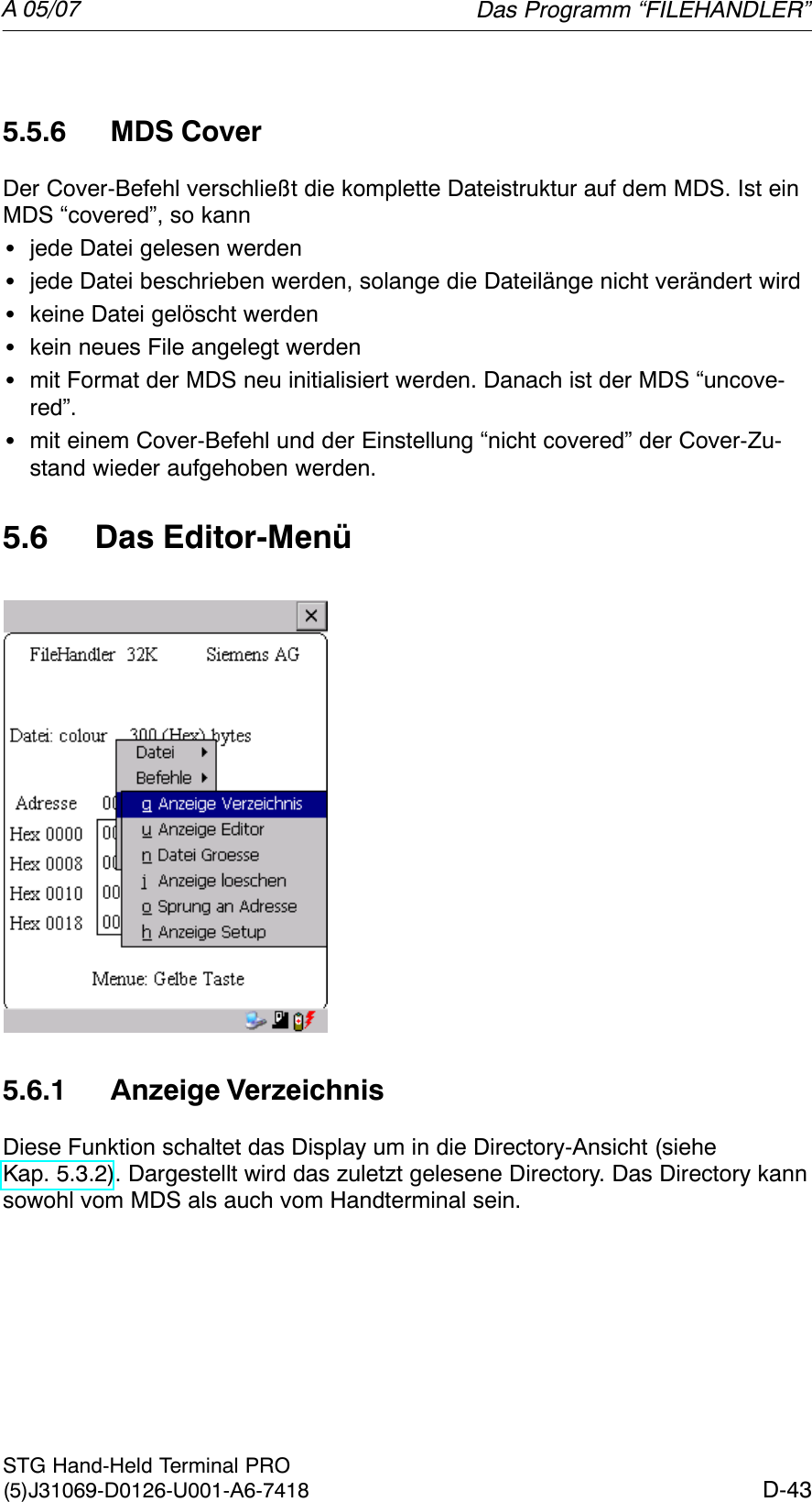 A 05/07D-43STG Hand-Held Terminal PRO(5)J31069-D0126-U001-A6-74185.5.6 MDS CoverDer Cover-Befehl verschließt die komplette Dateistruktur auf dem MDS. Ist einMDS “covered”, so kannSjede Datei gelesen werdenSjede Datei beschrieben werden, solange die Dateilänge nicht verändert wirdSkeine Datei gelöscht werdenSkein neues File angelegt werdenSmit Format der MDS neu initialisiert werden. Danach ist der MDS “uncove-red”.Smit einem Cover-Befehl und der Einstellung “nicht covered” der Cover-Zu-stand wieder aufgehoben werden.5.6 Das Editor-Menü5.6.1 Anzeige VerzeichnisDiese Funktion schaltet das Display um in die Directory-Ansicht (sieheKap. 5.3.2). Dargestellt wird das zuletzt gelesene Directory. Das Directory kannsowohl vom MDS als auch vom Handterminal sein.Das Programm “FILEHANDLER”