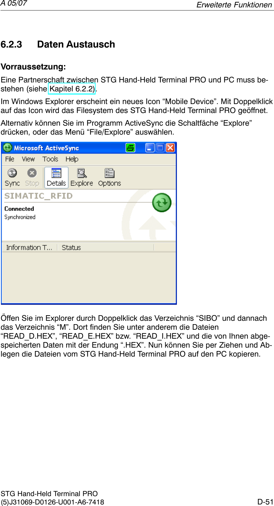 A 05/07D-51STG Hand-Held Terminal PRO(5)J31069-D0126-U001-A6-74186.2.3 Daten AustauschVorraussetzung:Eine Partnerschaft zwischen STG Hand-Held Terminal PRO und PC muss be-stehen (siehe Kapitel 6.2.2).Im Windows Explorer erscheint ein neues Icon “Mobile Device”. Mit Doppelklickauf das Icon wird das Filesystem des STG Hand-Held Terminal PRO geöffnet.Alternativ können Sie im Programm ActiveSync die Schaltfäche “Explore” drücken, oder das Menü “File/Explore” auswählen.Öffen Sie im Explorer durch Doppelklick das Verzeichnis “SIBO” und dannachdas Verzeichnis “M”. Dort finden Sie unter anderem die Dateien“READ_D.HEX”, “READ_E.HEX” bzw. “READ_I.HEX” und die von Ihnen abge-speicherten Daten mit der Endung “.HEX”. Nun können Sie per Ziehen und Ab-legen die Dateien vom STG Hand-Held Terminal PRO auf den PC kopieren.Erweiterte Funktionen