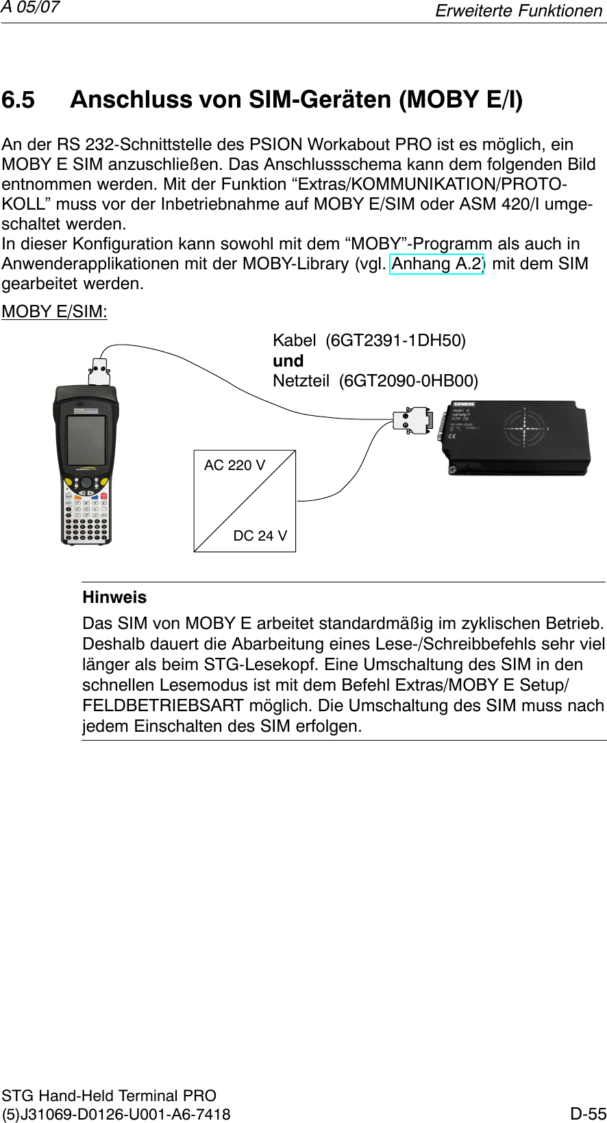 A 05/07D-55STG Hand-Held Terminal PRO(5)J31069-D0126-U001-A6-74186.5 Anschluss von SIM-Geräten (MOBY E/I)An der RS 232-Schnittstelle des PSION Workabout PRO ist es möglich, einMOBY E SIM anzuschließen. Das Anschlussschema kann dem folgenden Bildentnommen werden. Mit der Funktion “Extras/KOMMUNIKATION/PROTO-KOLL” muss vor der Inbetriebnahme auf MOBY E/SIM oder ASM 420/I umge-schaltet werden.In dieser Konfiguration kann sowohl mit dem “MOBY”-Programm als auch inAnwenderapplikationen mit der MOBY-Library (vgl. Anhang A.2) mit dem SIMgearbeitet werden.MOBY E/SIM:AC 220 VDC 24 VKabel (6GT2391-1DH50)undNetzteil (6GT2090-0HB00)HinweisDas SIM von MOBY E arbeitet standardmäßig im zyklischen Betrieb.Deshalb dauert die Abarbeitung eines Lese-/Schreibbefehls sehr viellänger als beim STG-Lesekopf. Eine Umschaltung des SIM in denschnellen Lesemodus ist mit dem Befehl Extras/MOBY E Setup/FELDBETRIEBSART möglich. Die Umschaltung des SIM muss nachjedem Einschalten des SIM erfolgen.Erweiterte Funktionen