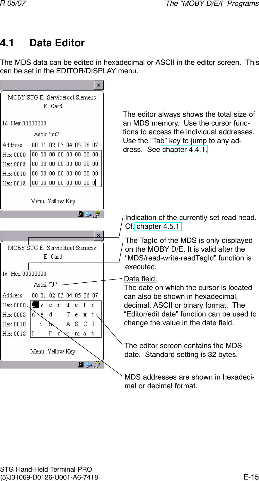 R 05/07E-15STG Hand-Held Terminal PRO(5)J31069-D0126-U001-A6-74184.1 Data EditorThe MDS data can be edited in hexadecimal or ASCII in the editor screen.  Thiscan be set in the EDITOR/DISPLAY menu.The editor always shows the total size ofan MDS memory.  Use the cursor func-tions to access the individual addresses.Use the “Tab” key to jump to any ad-dress.  See chapter 4.4.1.Indication of the currently set read head.Cf. chapter 4.5.1The TagId of the MDS is only displayedon the MOBY D/E. It is valid after the“MDS/read-write-readTagId” function isexecuted.Date field:The date on which the cursor is locatedcan also be shown in hexadecimal,decimal, ASCII or binary format.  The“Editor/edit date” function can be used tochange the value in the date field.The editor screen contains the MDSdate.  Standard setting is 32 bytes.MDS addresses are shown in hexadeci-mal or decimal format.The “MOBY D/E/I” Programs
