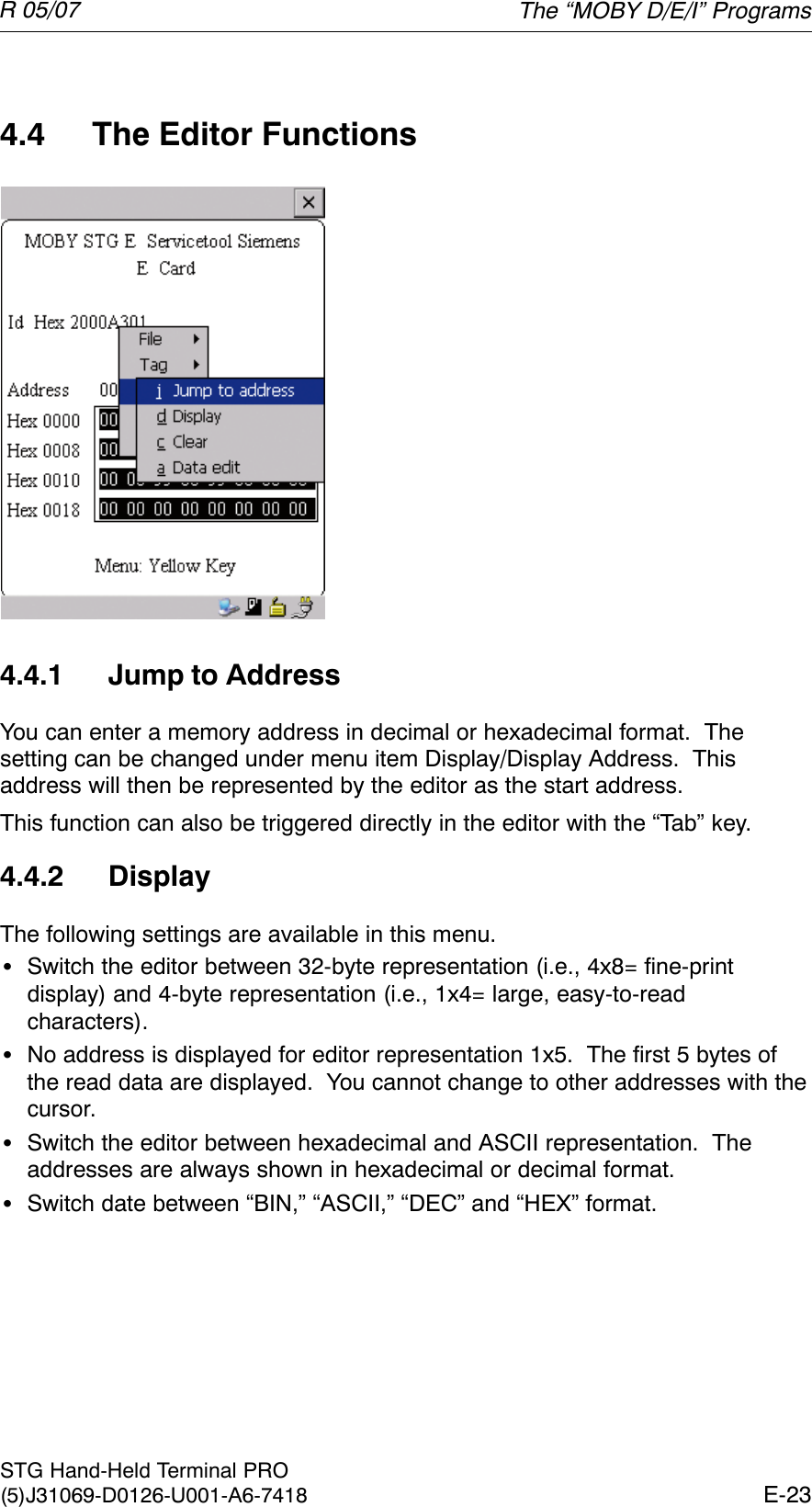 R 05/07E-23STG Hand-Held Terminal PRO(5)J31069-D0126-U001-A6-74184.4 The Editor Functions4.4.1 Jump to AddressYou can enter a memory address in decimal or hexadecimal format.  Thesetting can be changed under menu item Display/Display Address.  Thisaddress will then be represented by the editor as the start address.This function can also be triggered directly in the editor with the “Tab” key.4.4.2 DisplayThe following settings are available in this menu.SSwitch the editor between 32-byte representation (i.e., 4x8= fine-printdisplay) and 4-byte representation (i.e., 1x4= large, easy-to-readcharacters).SNo address is displayed for editor representation 1x5.  The first 5 bytes ofthe read data are displayed.  You cannot change to other addresses with thecursor.SSwitch the editor between hexadecimal and ASCII representation.  Theaddresses are always shown in hexadecimal or decimal format.SSwitch date between “BIN,” “ASCII,” “DEC” and “HEX” format.The “MOBY D/E/I” Programs
