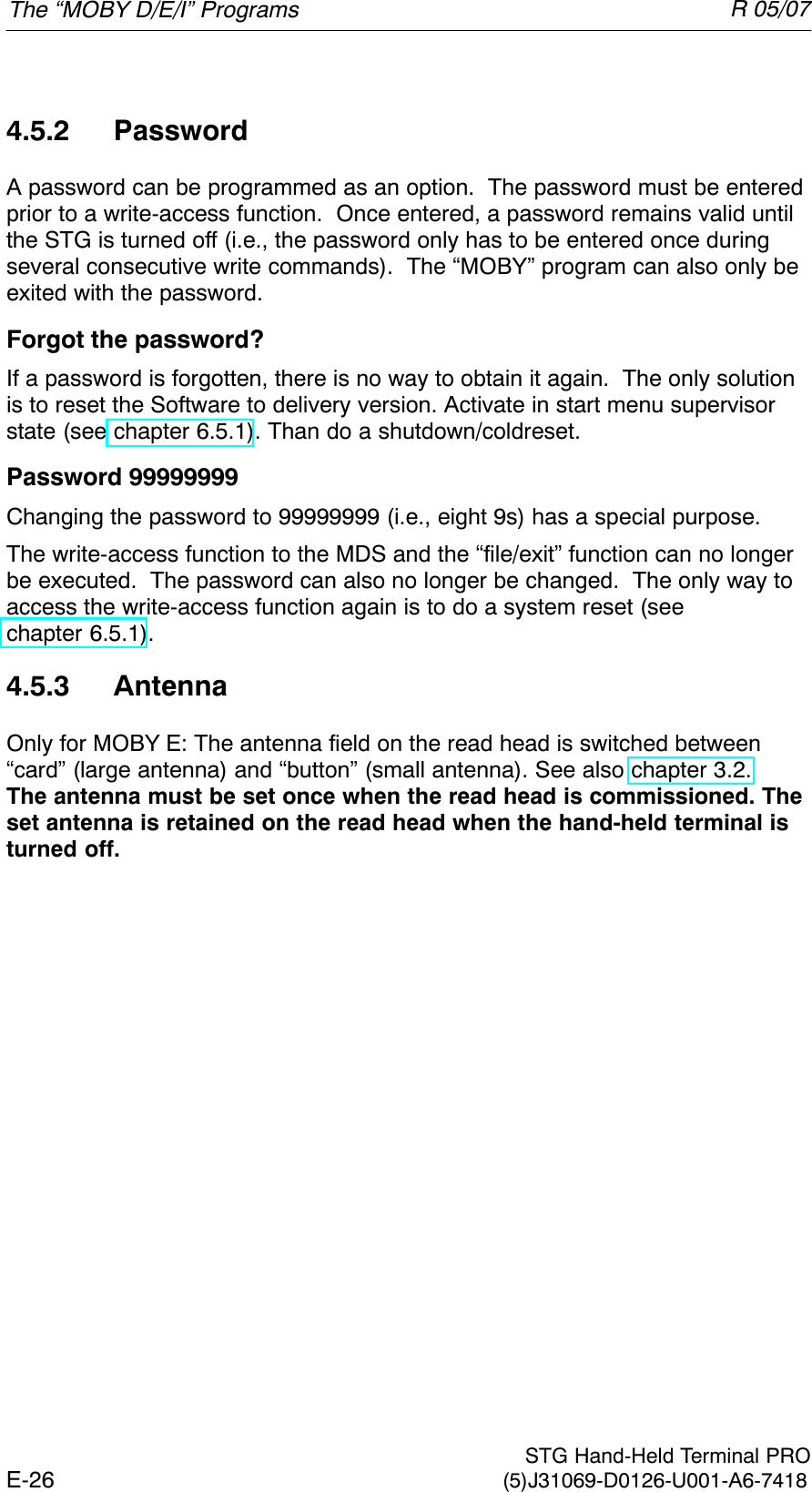 R 05/07E-26  STG Hand-Held Terminal PRO(5)J31069-D0126-U001-A6-74184.5.2 PasswordA password can be programmed as an option.  The password must be enteredprior to a write-access function.  Once entered, a password remains valid untilthe STG is turned off (i.e., the password only has to be entered once duringseveral consecutive write commands).  The “MOBY” program can also only beexited with the password.Forgot the password?If a password is forgotten, there is no way to obtain it again.  The only solutionis to reset the Software to delivery version. Activate in start menu supervisorstate (see chapter 6.5.1). Than do a shutdown/coldreset.Password 99999999Changing the password to 99999999 (i.e., eight 9s) has a special purpose.The write-access function to the MDS and the “file/exit” function can no longerbe executed.  The password can also no longer be changed.  The only way toaccess the write-access function again is to do a system reset (seechapter 6.5.1).4.5.3 AntennaOnly for MOBY E: The antenna field on the read head is switched between“card” (large antenna) and “button” (small antenna). See also chapter 3.2.The antenna must be set once when the read head is commissioned. Theset antenna is retained on the read head when the hand-held terminal isturned off.The “MOBY D/E/I” Programs