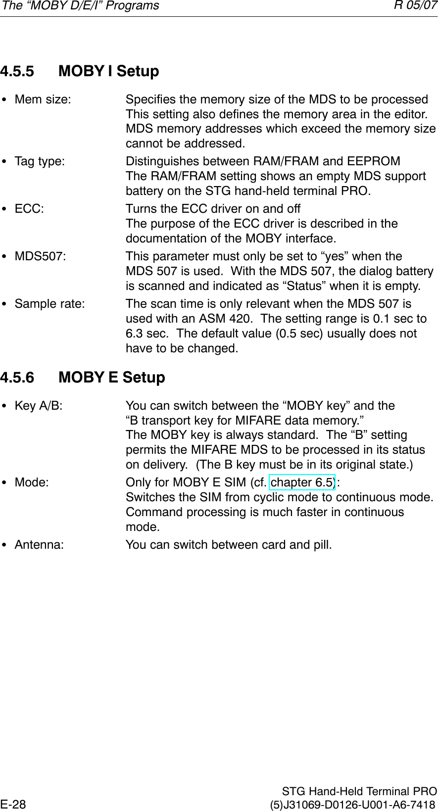 R 05/07E-28  STG Hand-Held Terminal PRO(5)J31069-D0126-U001-A6-74184.5.5 MOBY I SetupSMem size: Specifies the memory size of the MDS to be processedThis setting also defines the memory area in the editor.  MDS memory addresses which exceed the memory sizecannot be addressed.STag type: Distinguishes between RAM/FRAM and EEPROMThe RAM/FRAM setting shows an empty MDS support  battery on the STG hand-held terminal PRO.SECC: Turns the ECC driver on and offThe purpose of the ECC driver is described in the documentation of the MOBY interface.SMDS507: This parameter must only be set to “yes” when the MDS 507 is used.  With the MDS 507, the dialog batteryis scanned and indicated as “Status” when it is empty.SSample rate: The scan time is only relevant when the MDS 507 is used with an ASM 420.  The setting range is 0.1 sec to 6.3 sec.  The default value (0.5 sec) usually does nothave to be changed.4.5.6 MOBY E SetupSKey A/B: You can switch between the “MOBY key” and the “B transport key for MIFARE data memory.” The MOBY key is always standard.  The “B” setting permits the MIFARE MDS to be processed in its statuson delivery.  (The B key must be in its original state.)SMode: Only for MOBY E SIM (cf. chapter 6.5):Switches the SIM from cyclic mode to continuous mode.Command processing is much faster in continuousmode.SAntenna: You can switch between card and pill.The “MOBY D/E/I” Programs