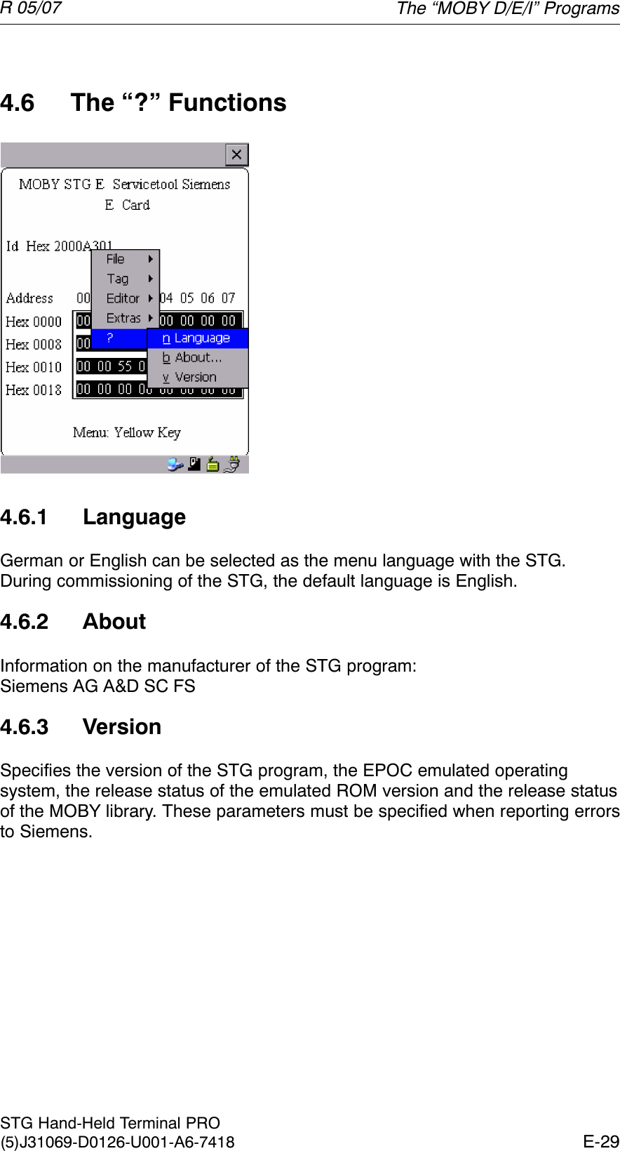 R 05/07E-29STG Hand-Held Terminal PRO(5)J31069-D0126-U001-A6-74184.6 The “?” Functions4.6.1 LanguageGerman or English can be selected as the menu language with the STG.During commissioning of the STG, the default language is English.4.6.2 AboutInformation on the manufacturer of the STG program: Siemens AG A&amp;D SC FS4.6.3 VersionSpecifies the version of the STG program, the EPOC emulated operatingsystem, the release status of the emulated ROM version and the release statusof the MOBY library. These parameters must be specified when reporting errorsto Siemens.The “MOBY D/E/I” Programs