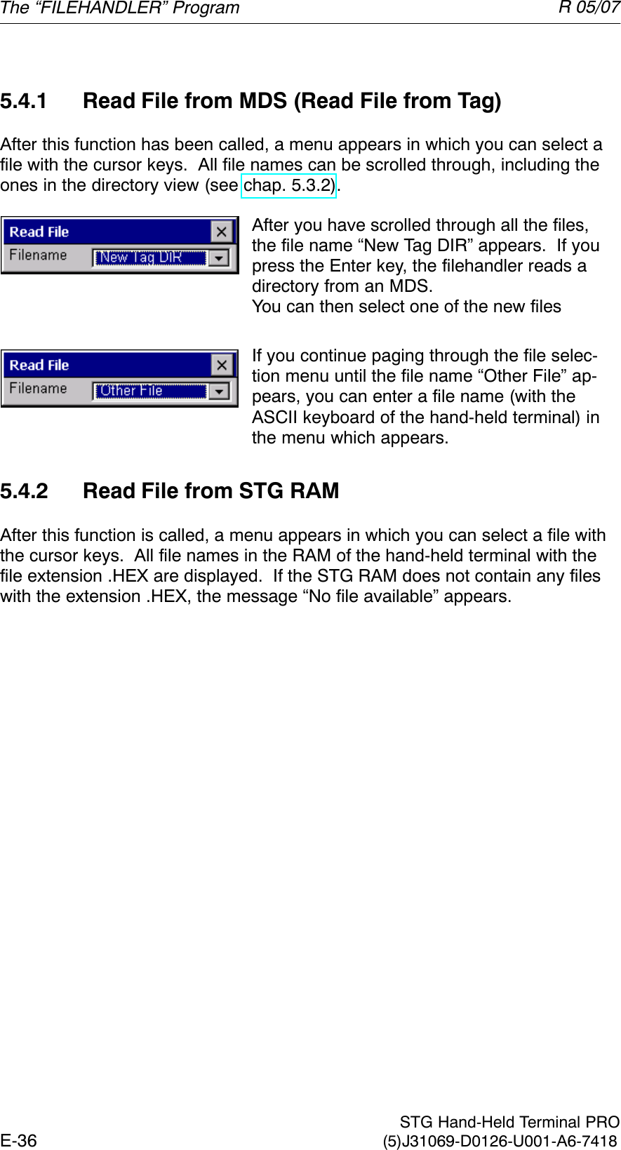 R 05/07E-36  STG Hand-Held Terminal PRO(5)J31069-D0126-U001-A6-74185.4.1 Read File from MDS (Read File from Tag)After this function has been called, a menu appears in which you can select afile with the cursor keys.  All file names can be scrolled through, including theones in the directory view (see chap. 5.3.2).After you have scrolled through all the files,the file name “New Tag DIR” appears.  If youpress the Enter key, the filehandler reads adirectory from an MDS.You can then select one of the new filesIf you continue paging through the file selec-tion menu until the file name “Other File” ap-pears, you can enter a file name (with theASCII keyboard of the hand-held terminal) inthe menu which appears.5.4.2 Read File from STG RAMAfter this function is called, a menu appears in which you can select a file withthe cursor keys.  All file names in the RAM of the hand-held terminal with thefile extension .HEX are displayed.  If the STG RAM does not contain any fileswith the extension .HEX, the message “No file available” appears.The “FILEHANDLER” Program