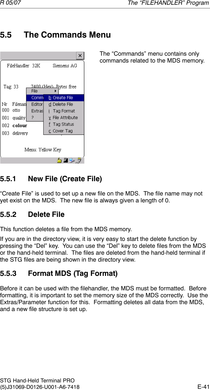 R 05/07E-41STG Hand-Held Terminal PRO(5)J31069-D0126-U001-A6-74185.5 The Commands MenuThe “Commands” menu contains onlycommands related to the MDS memory.5.5.1 New File (Create File)“Create File” is used to set up a new file on the MDS.  The file name may notyet exist on the MDS.  The new file is always given a length of 0.5.5.2 Delete FileThis function deletes a file from the MDS memory.If you are in the directory view, it is very easy to start the delete function bypressing the “Del” key.  You can use the “Del” key to delete files from the MDSor the hand-held terminal.  The files are deleted from the hand-held terminal ifthe STG files are being shown in the directory view.5.5.3 Format MDS (Tag Format)Before it can be used with the filehandler, the MDS must be formatted.  Beforeformatting, it is important to set the memory size of the MDS correctly.  Use theExtras/Parameter function for this.  Formatting deletes all data from the MDS,and a new file structure is set up.The “FILEHANDLER” Program