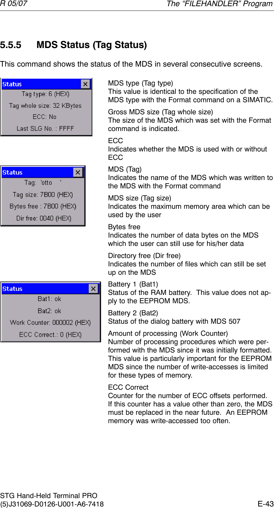 R 05/07E-43STG Hand-Held Terminal PRO(5)J31069-D0126-U001-A6-74185.5.5 MDS Status (Tag Status)This command shows the status of the MDS in several consecutive screens.MDS type (Tag type)This value is identical to the specification of theMDS type with the Format command on a SIMATIC.Gross MDS size (Tag whole size)The size of the MDS which was set with the Formatcommand is indicated.ECCIndicates whether the MDS is used with or withoutECCMDS (Tag)Indicates the name of the MDS which was written tothe MDS with the Format commandMDS size (Tag size)Indicates the maximum memory area which can beused by the userBytes freeIndicates the number of data bytes on the MDSwhich the user can still use for his/her dataDirectory free (Dir free)Indicates the number of files which can still be setup on the MDSBattery 1 (Bat1)Status of the RAM battery.  This value does not ap-ply to the EEPROM MDS.Battery 2 (Bat2)Status of the dialog battery with MDS 507Amount of processing (Work Counter)Number of processing procedures which were per-formed with the MDS since it was initially formatted.This value is particularly important for the EEPROMMDS since the number of write-accesses is limitedfor these types of memory.ECC CorrectCounter for the number of ECC offsets performed.If this counter has a value other than zero, the MDSmust be replaced in the near future.  An EEPROMmemory was write-accessed too often.The “FILEHANDLER” Program