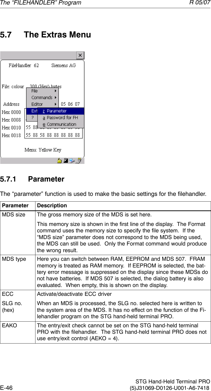 R 05/07E-46  STG Hand-Held Terminal PRO(5)J31069-D0126-U001-A6-74185.7 The Extras Menu5.7.1 ParameterThe “parameter” function is used to make the basic settings for the filehandler.Parameter DescriptionMDS size The gross memory size of the MDS is set here.This memory size is shown in the first line of the display.  The Formatcommand uses the memory size to specify the file system.  If the“MDS size” parameter does not correspond to the MDS being used,the MDS can still be used.  Only the Format command would producethe wrong result.MDS type Here you can switch between RAM, EEPROM and MDS 507.  FRAMmemory is treated as RAM memory.  If EEPROM is selected, the bat-tery error message is suppressed on the display since these MDSs donot have batteries.  If MDS 507 is selected, the dialog battery is alsoevaluated.  When empty, this is shown on the display.ECCSLG no.(hex)Activate/deactivate ECC driverWhen an MDS is processed, the SLG no. selected here is written tothe system area of the MDS. It has no effect on the function of the Fi-lehandler program on the STG hand-held terminal PRO.EAKO The entry/exit check cannot be set on the STG hand-held terminalPRO with the filehandler.  The STG hand-held terminal PRO does notuse entry/exit control (AEKO = 4).The “FILEHANDLER” Program