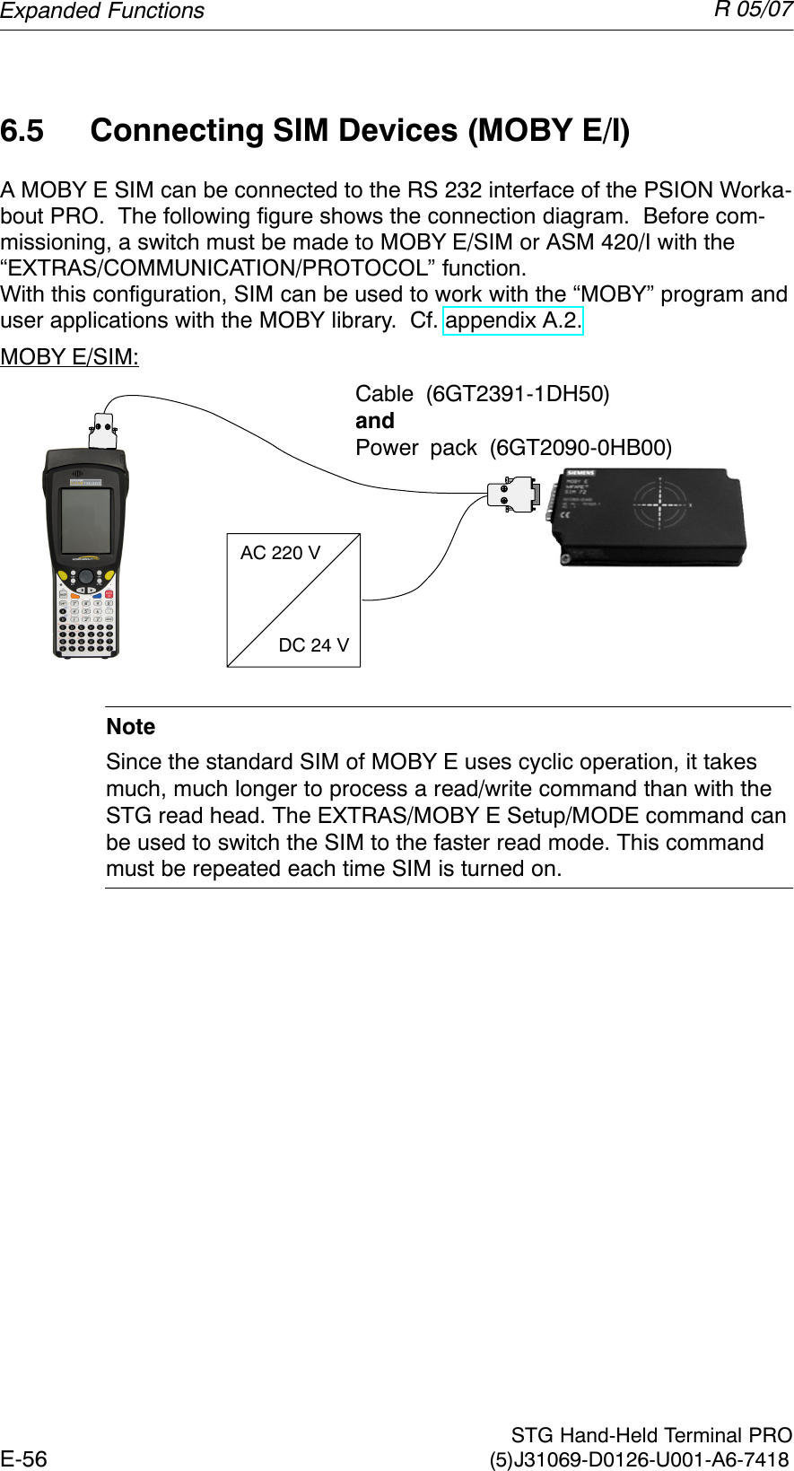 R 05/07E-56  STG Hand-Held Terminal PRO(5)J31069-D0126-U001-A6-74186.5 Connecting SIM Devices (MOBY E/I)A MOBY E SIM can be connected to the RS 232 interface of the PSION Worka-bout PRO.  The following figure shows the connection diagram.  Before com-missioning, a switch must be made to MOBY E/SIM or ASM 420/I with the “EXTRAS/COMMUNICATION/PROTOCOL” function.With this configuration, SIM can be used to work with the “MOBY” program anduser applications with the MOBY library.  Cf. appendix A.2.MOBY E/SIM:Cable (6GT2391-1DH50)andPower pack (6GT2090-0HB00)AC 220 VDC 24 VNoteSince the standard SIM of MOBY E uses cyclic operation, it takesmuch, much longer to process a read/write command than with theSTG read head. The EXTRAS/MOBY E Setup/MODE command canbe used to switch the SIM to the faster read mode. This commandmust be repeated each time SIM is turned on.Expanded Functions