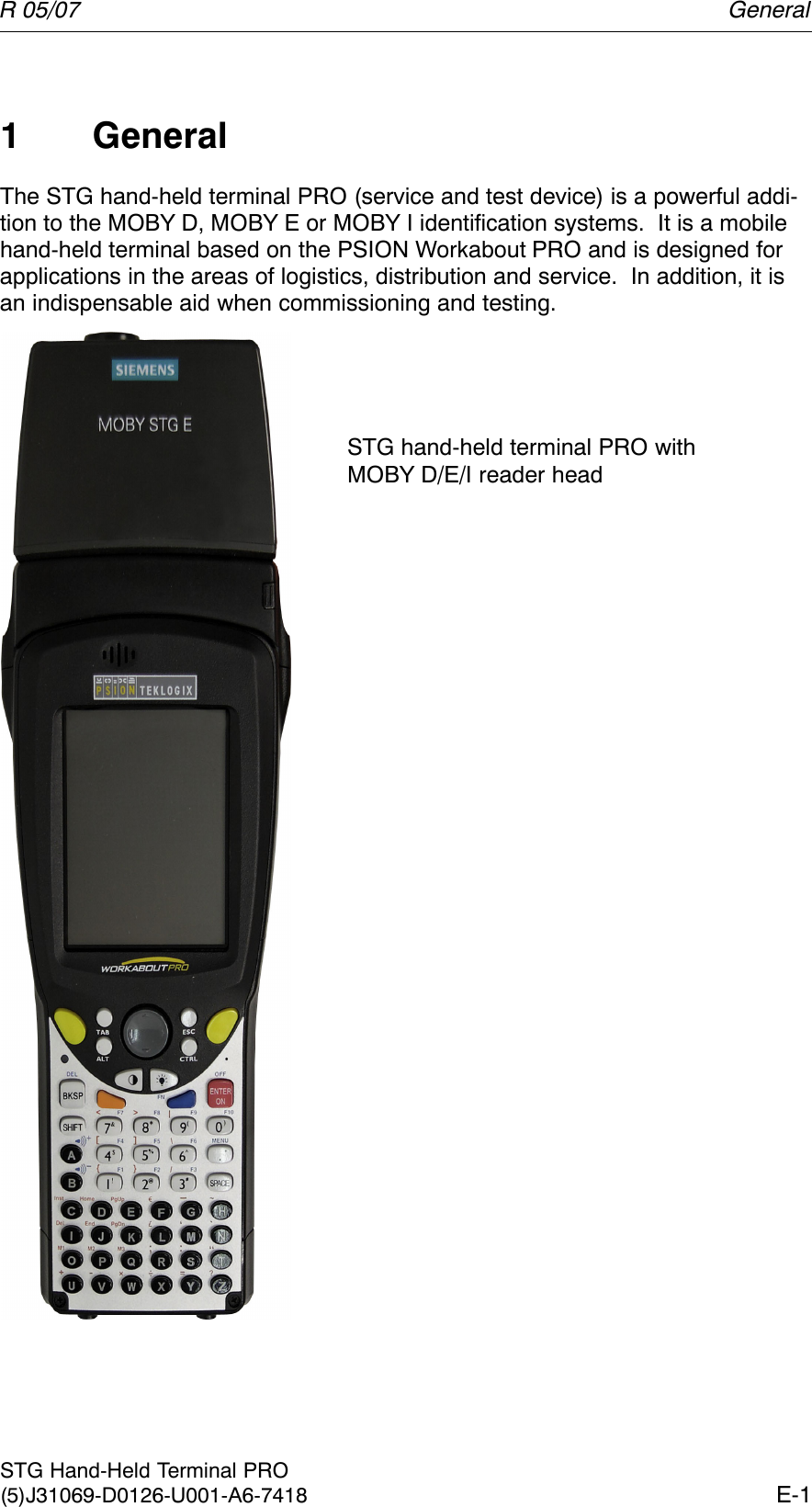 R 05/07E-1STG Hand-Held Terminal PRO(5)J31069-D0126-U001-A6-74181 GeneralThe STG hand-held terminal PRO (service and test device) is a powerful addi-tion to the MOBY D, MOBY E or MOBY I identification systems.  It is a mobilehand-held terminal based on the PSION Workabout PRO and is designed forapplications in the areas of logistics, distribution and service.  In addition, it isan indispensable aid when commissioning and testing.STG hand-held terminal PRO withMOBY D/E/I reader headGeneral