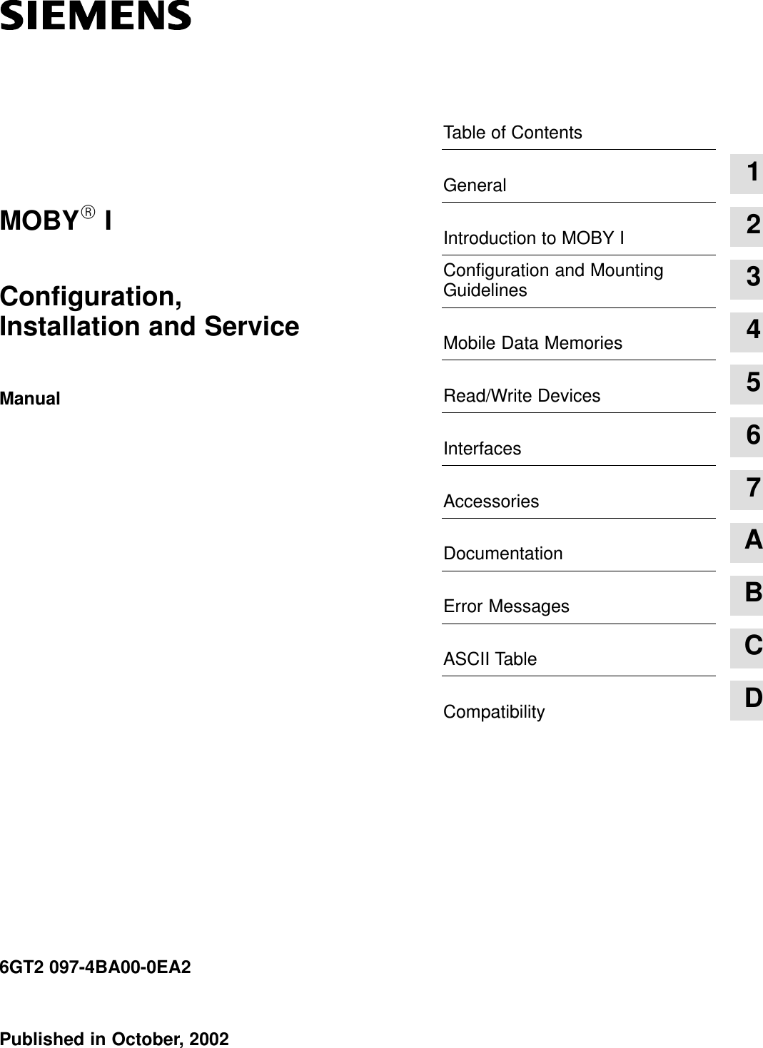 Table of ContentsGeneral 1Introduction to MOBY I 2Configuration and MountingGuidelines 3Mobile Data Memories 4Read/Write Devices 5Interfaces 6Accessories 7Documentation AError Messages BASCII Table CCompatibility DPublished in October, 20026GT2 097-4BA00-0EA2 Configuration, Installation and ServiceManualMOBYR I