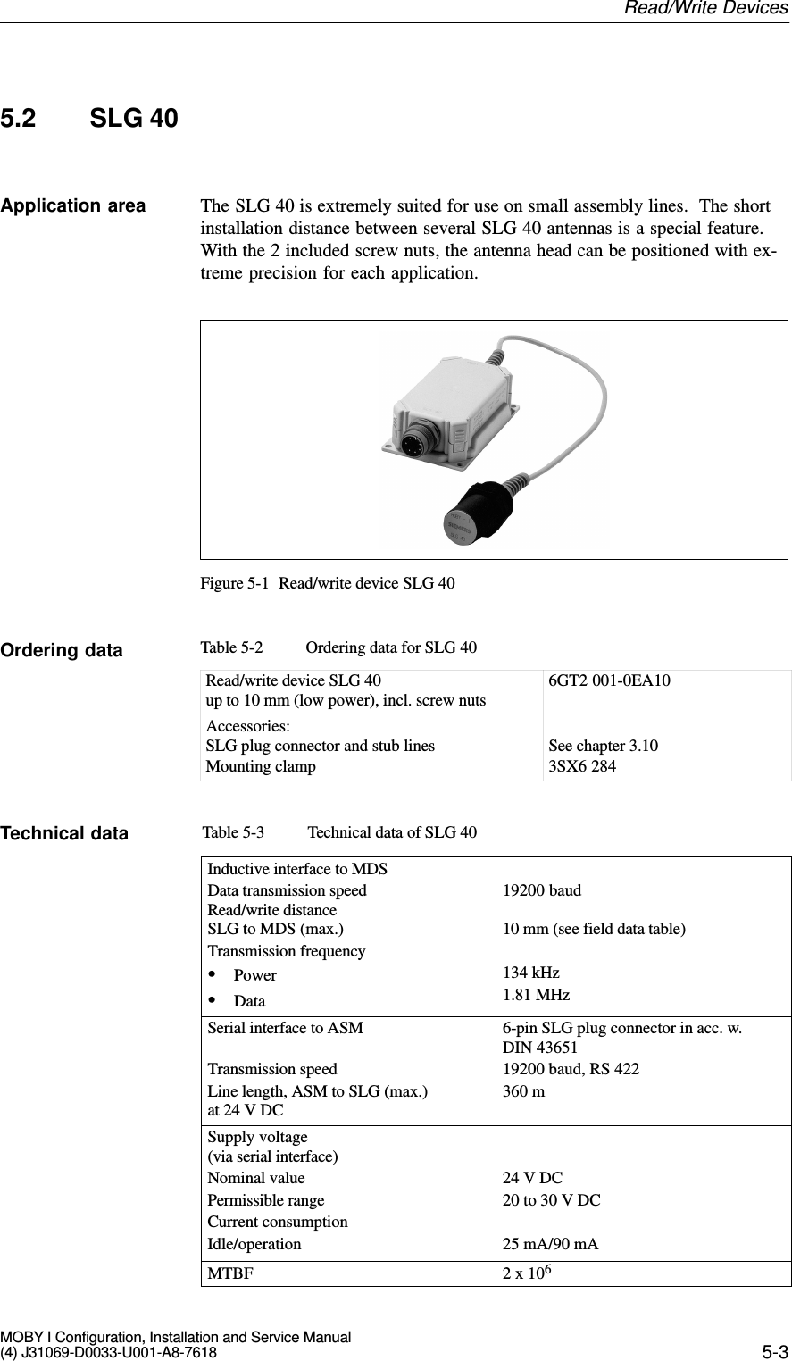 5-3MOBY I Configuration, Installation and Service Manual(4) J31069-D0033-U001-A8-76185.2 SLG 40The SLG 40 is extremely suited for use on small assembly lines.  The shortinstallation distance between several SLG 40 antennas is a special feature.With the 2 included screw nuts, the antenna head can be positioned with ex-treme precision for each application.Figure 5-1 Read/write device SLG 40Table 5-2 Ordering data for SLG 40Read/write device SLG 40up to 10 mm (low power), incl. screw nutsAccessories:SLG plug connector and stub linesMounting clamp6GT2 001-0EA10See chapter 3.103SX6 284Table 5-3 Technical data of SLG 40Inductive interface to MDSData transmission speedRead/write distanceSLG to MDS (max.)Transmission frequencySPowerSData19200 baud10 mm (see field data table)134 kHz1.81 MHzSerial interface to ASMTransmission speedLine length, ASM to SLG (max.) at 24 V DC6-pin SLG plug connector in acc. w. DIN 4365119200 baud, RS 422360 mSupply voltage(via serial interface)Nominal valuePermissible rangeCurrent consumptionIdle/operation24 V DC20 to 30 V DC25 mA/90 mAMTBF 2 x 106Application areaOrdering dataTechnical dataRead/Write Devices