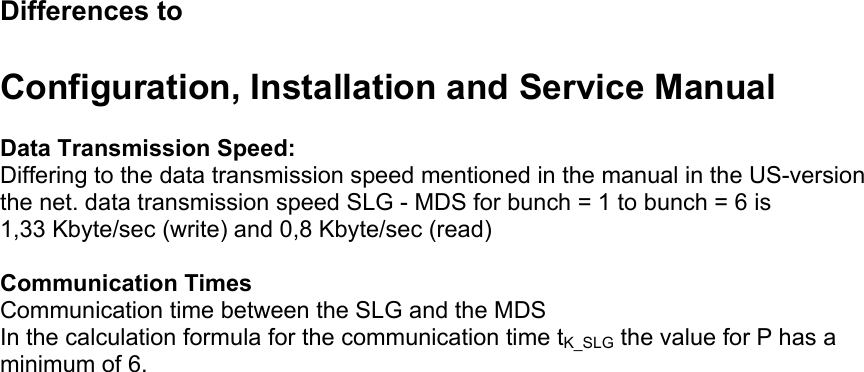  Differences to   Configuration, Installation and Service Manual  Data Transmission Speed: Differing to the data transmission speed mentioned in the manual in the US-version the net. data transmission speed SLG - MDS for bunch = 1 to bunch = 6 is 1,33 Kbyte/sec (write) and 0,8 Kbyte/sec (read)  Communication Times Communication time between the SLG and the MDS In the calculation formula for the communication time tK_SLG the value for P has a minimum of 6.   
