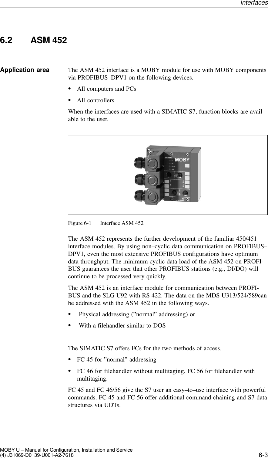 6-3MOBY U – Manual for Configuration, Installation and Service(4) J31069-D0139-U001-A2-76186.2 ASM 452The ASM 452 interface is a MOBY module for use with MOBY componentsvia PROFIBUS–DPV1 on the following devices.All computers and PCsAll controllersWhen the interfaces are used with a SIMATIC S7, function blocks are avail-able to the user.Figure 6-1 Interface ASM 452The ASM 452 represents the further development of the familiar 450/451interface modules. By using non–cyclic data communication on PROFIBUS–DPV1, even the most extensive PROFIBUS configurations have optimumdata throughput. The minimum cyclic data load of the ASM 452 on PROFI-BUS guarantees the user that other PROFIBUS stations (e.g., DI/DO) willcontinue to be processed very quickly.The ASM 452 is an interface module for communication between PROFI-BUS and the SLG U92 with RS 422. The data on the MDS U313/524/589canbe addressed with the ASM 452 in the following ways. Physical addressing (”normal” addressing) or With a filehandler similar to DOSThe SIMATIC S7 offers FCs for the two methods of access.FC 45 for ”normal” addressingFC 46 for filehandler without multitaging. FC 56 for filehandler withmultitaging.FC 45 and FC 46/56 give the S7 user an easy–to–use interface with powerfulcommands. FC 45 and FC 56 offer additional command chaining and S7 datastructures via UDTs.Application areaInterfaces
