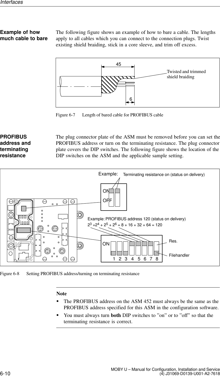 6-10 MOBY U – Manual for Configuration, Installation and Service(4) J31069-D0139-U001-A2-7618The following figure shows an example of how to bare a cable. The lengthsapply to all cables which you can connect to the connection plugs. Twistexisting shield braiding, stick in a core sleeve, and trim off excess.456Twisted and trimmed shield braidingFigure 6-7 Length of bared cable for PROFIBUS cableThe plug connector plate of the ASM must be removed before you can set thePROFIBUS address or turn on the terminating resistance. The plug connectorplate covers the DIP switches. The following figure shows the location of theDIP switches on the ASM and the applicable sample setting.Example: PROFIBUS address 120 (status on delivery)7654321ON23 +24 + 25 + 26 = 8 + 16 + 32 + 64 = 1208Example: Terminating resistance on (status on delivery)OFFONRes.FilehandlerFigure 6-8 Setting PROFIBUS address/turning on terminating resistanceNoteThe PROFIBUS address on the ASM 452 must always be the same as thePROFIBUS address specified for this ASM in the configuration software.You must always turn both DIP switches to ”on” or to ”off” so that theterminating resistance is correct.Example of howmuch cable to barePROFIBUSaddress andterminatingresistanceInterfaces