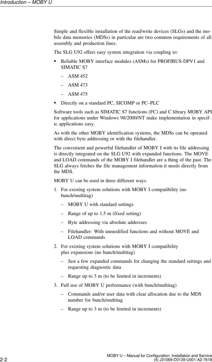 2-2 MOBY U – Manual for Configuration, Installation and Service(4) J31069-D0139-U001-A2-7618Simple and flexible installation of the read/write devices (SLGs) and the mo-bile data memories (MDSs) in particular are two common requirements of allassembly and production lines.The SLG U92 offers easy system integration via coupling to:Reliable MOBY interface modules (ASMs) for PROFIBUS-DPV1 andSIMATIC S7– ASM 452– ASM 473– ASM 475Directly on a standard PC, SICOMP or PC–PLCSoftware tools such as SIMATIC S7 functions (FC) and C library MOBY APIfor applications under Windows 98/2000/NT make implementation in specif-ic applications easy.As with the other MOBY identification systems, the MDSs can be operatedwith direct byte addressing or with the filehandler.The convenient and powerful filehandler of MOBY I with its file addressingis directly integrated on the SLG U92 with expanded functions. The MOVEand LOAD commands of the MOBY I filehandler are a thing of the past. TheSLG always fetches the file management information it needs directly fromthe MDS.MOBY U can be used in three different ways.1. For existing system solutions with MOBY I compatibility (nobunch/multitag)– MOBY U with standard settings– Range of up to 1.5 m (fixed setting)– Byte addressing via absolute addresses– Filehandler: With unmodified functions and without MOVE andLOAD commands2. For existing system solutions with MOBY I compatibilityplus expansions (no bunch/multitag)– Just a few expanded commands for changing the standard settings andrequesting diagnostic data– Range up to 3 m (to be limited in increments)3. Full use of MOBY U performance (with bunch/multitag)– Commands and/or user data with clear allocation due to the MDSnumber for bunch/multitag– Range up to 3 m (to be limited in increments)Introduction – MOBY U