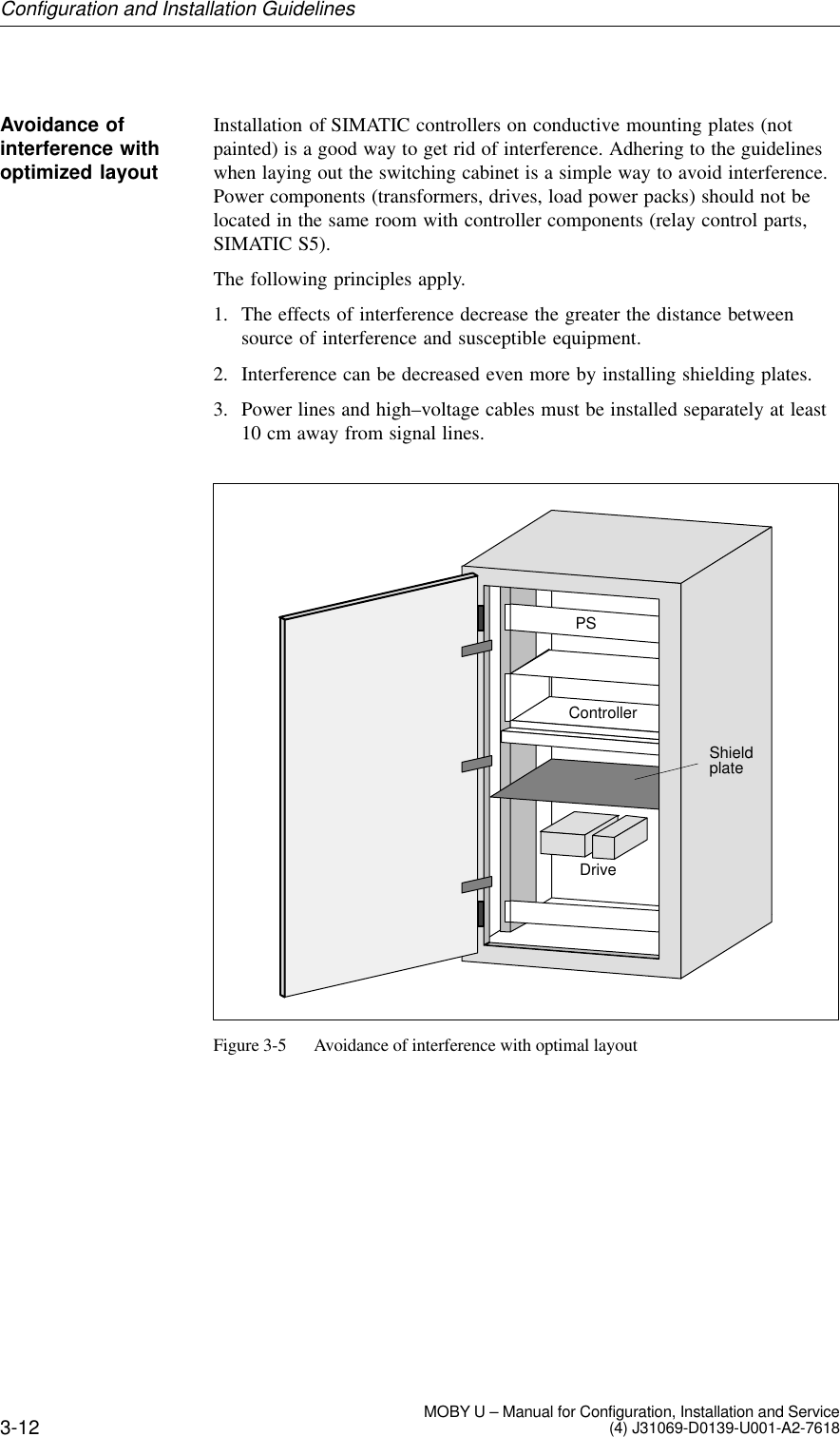 3-12 MOBY U – Manual for Configuration, Installation and Service(4) J31069-D0139-U001-A2-7618Installation of SIMATIC controllers on conductive mounting plates (notpainted) is a good way to get rid of interference. Adhering to the guidelineswhen laying out the switching cabinet is a simple way to avoid interference.Power components (transformers, drives, load power packs) should not belocated in the same room with controller components (relay control parts,SIMATIC S5).The following principles apply.1. The effects of interference decrease the greater the distance betweensource of interference and susceptible equipment.2. Interference can be decreased even more by installing shielding plates.3. Power lines and high–voltage cables must be installed separately at least10 cm away from signal lines.PSControllerDriveShieldplateFigure 3-5 Avoidance of interference with optimal layoutAvoidance ofinterference withoptimized layoutConfiguration and Installation Guidelines