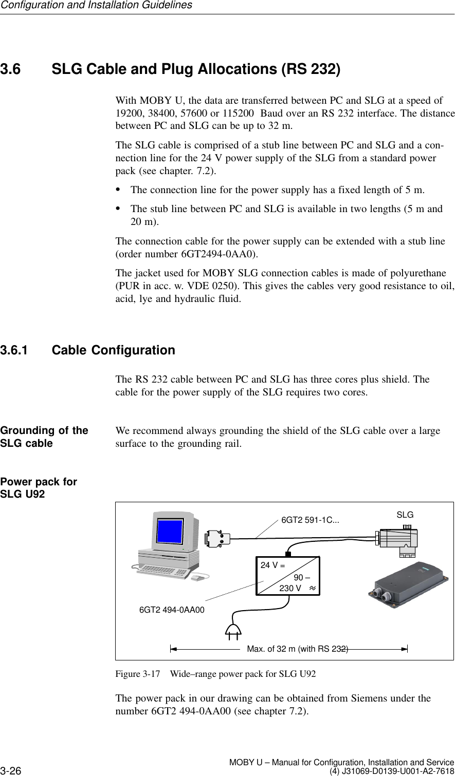 3-26 MOBY U – Manual for Configuration, Installation and Service(4) J31069-D0139-U001-A2-76183.6 SLG Cable and Plug Allocations (RS 232)With MOBY U, the data are transferred between PC and SLG at a speed of19200, 38400, 57600 or 115200  Baud over an RS 232 interface. The distancebetween PC and SLG can be up to 32 m.The SLG cable is comprised of a stub line between PC and SLG and a con-nection line for the 24 V power supply of the SLG from a standard powerpack (see chapter. 7.2).The connection line for the power supply has a fixed length of 5 m.The stub line between PC and SLG is available in two lengths (5 m and20 m).The connection cable for the power supply can be extended with a stub line(order number 6GT2494-0AA0).The jacket used for MOBY SLG connection cables is made of polyurethane(PUR in acc. w. VDE 0250). This gives the cables very good resistance to oil,acid, lye and hydraulic fluid.3.6.1 Cable ConfigurationThe RS 232 cable between PC and SLG has three cores plus shield. Thecable for the power supply of the SLG requires two cores.We recommend always grounding the shield of the SLG cable over a largesurface to the grounding rail.230 VSLGMax. of 32 m (with RS 232)24 V =90 –6GT2 494-0AA006GT2 591-1C...Figure 3-17 Wide–range power pack for SLG U92The power pack in our drawing can be obtained from Siemens under thenumber 6GT2 494-0AA00 (see chapter 7.2).Grounding of theSLG cablePower pack for SLG U92Configuration and Installation Guidelines