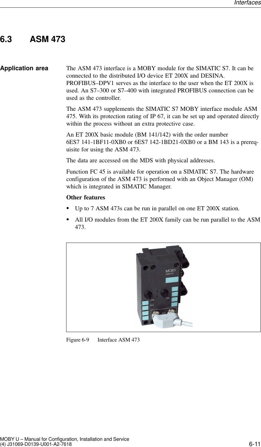 6-11MOBY U – Manual for Configuration, Installation and Service(4) J31069-D0139-U001-A2-76186.3 ASM 473The ASM 473 interface is a MOBY module for the SIMATIC S7. It can beconnected to the distributed I/O device ET 200X and DESINA.PROFIBUS–DPV1 serves as the interface to the user when the ET 200X isused. An S7–300 or S7–400 with integrated PROFIBUS connection can beused as the controller.The ASM 473 supplements the SIMATIC S7 MOBY interface module ASM475. With its protection rating of IP 67, it can be set up and operated directlywithin the process without an extra protective case.An ET 200X basic module (BM 141/142) with the order number6ES7 141-1BF11-0XB0 or 6ES7 142-1BD21-0XB0 or a BM 143 is a prereq-uisite for using the ASM 473.The data are accessed on the MDS with physical addresses.Function FC 45 is available for operation on a SIMATIC S7. The hardwareconfiguration of the ASM 473 is performed with an Object Manager (OM)which is integrated in SIMATIC Manager.Other featuresUp to 7 ASM 473s can be run in parallel on one ET 200X station.All I/O modules from the ET 200X family can be run parallel to the ASM473.Figure 6-9 Interface ASM 473Application areaInterfaces