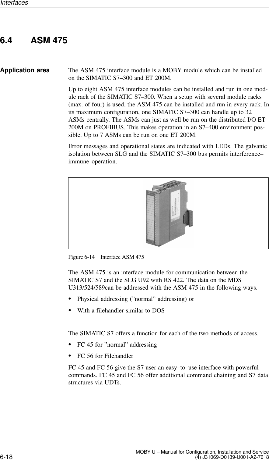 6-18 MOBY U – Manual for Configuration, Installation and Service(4) J31069-D0139-U001-A2-76186.4 ASM 475The ASM 475 interface module is a MOBY module which can be installedon the SIMATIC S7–300 and ET 200M.Up to eight ASM 475 interface modules can be installed and run in one mod-ule rack of the SIMATIC S7–300. When a setup with several module racks(max. of four) is used, the ASM 475 can be installed and run in every rack. Inits maximum configuration, one SIMATIC S7–300 can handle up to 32ASMs centrally. The ASMs can just as well be run on the distributed I/O ET200M on PROFIBUS. This makes operation in an S7–400 environment pos-sible. Up to 7 ASMs can be run on one ET 200M.Error messages and operational states are indicated with LEDs. The galvanicisolation between SLG and the SIMATIC S7–300 bus permits interference–immune operation.Figure 6-14 Interface ASM 475The ASM 475 is an interface module for communication between the SIMATIC S7 and the SLG U92 with RS 422. The data on the MDSU313/524/589can be addressed with the ASM 475 in the following ways.Physical addressing (”normal” addressing) orWith a filehandler similar to DOSThe SIMATIC S7 offers a function for each of the two methods of access.FC 45 for ”normal” addressingFC 56 for FilehandlerFC 45 and FC 56 give the S7 user an easy–to–use interface with powerfulcommands. FC 45 and FC 56 offer additional command chaining and S7 datastructures via UDTs.Application areaInterfaces