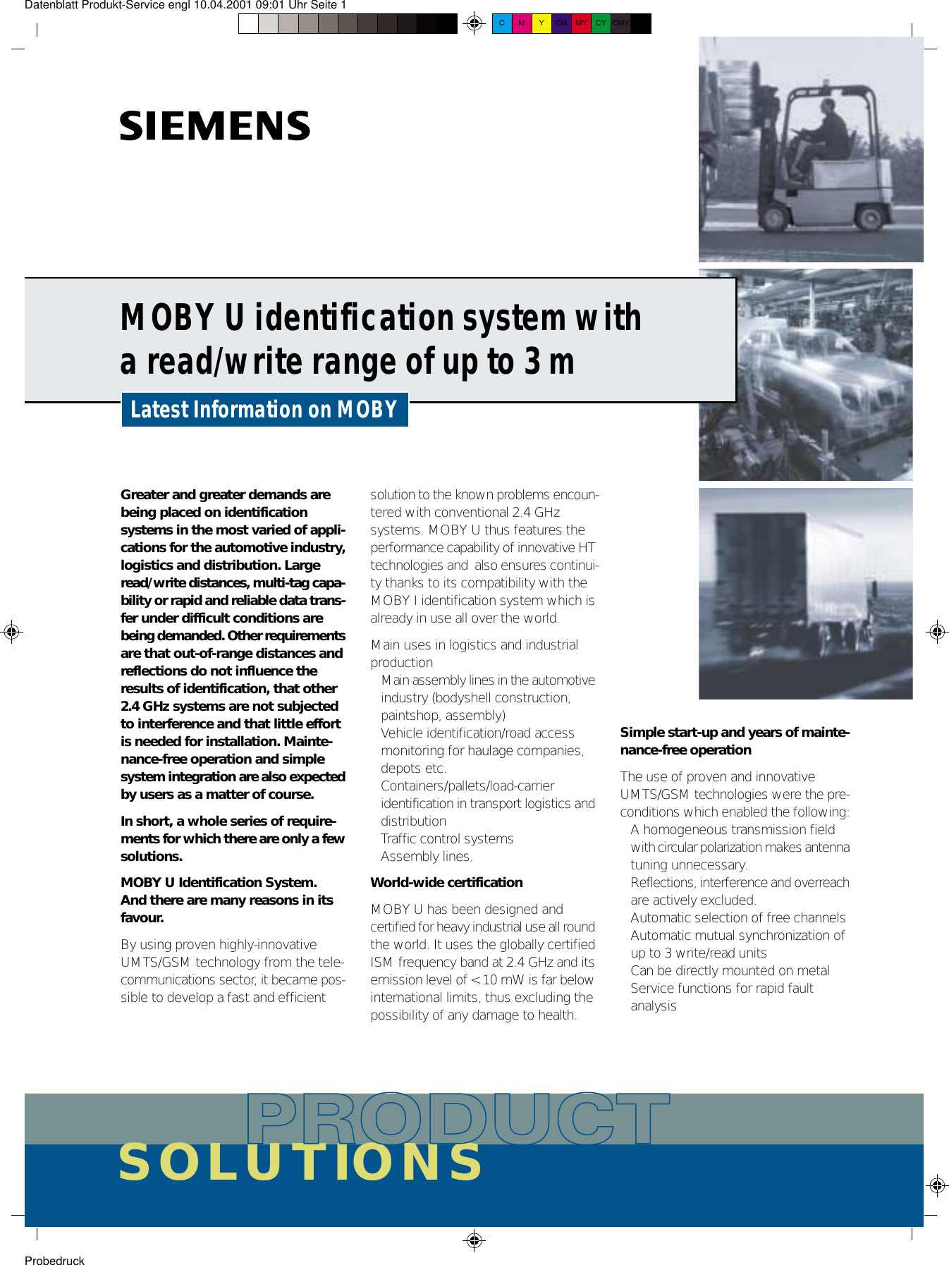 Datenblatt Produkt-Service engl 10.04.2001 09:01 Uhr Seite 1 ProbedruckC M Y CM MY CY CMY KMOBY U identification system witha read/write range of up to 3 mSOLUTIONSLatest Information on MOBYGreater and greater demands arebeing placed on identificationsystems in the most varied of appli-cations for the automotive industry,logistics and distribution. Largeread/write distances, multi-tag capa-bility or rapid and reliable data trans-fer under difficult conditions arebeing demanded. Other requirementsare that out-of-range distances andreflections do not influence theresults of identification, that other2.4 GHz systems are not subjectedto interference and that little effortis needed for installation. Mainte-nance-free operation and simplesystem integration are also expectedby users as a matter of course.In short, a whole series of require-ments for which there are only a fewsolutions.MOBY U Identification System.And there are many reasons in itsfavour.By using proven highly-innovativeUMTS/GSM technology from the tele-communications sector, it became pos-sible to develop a fast and efficientsolution to the known problems encoun-tered with conventional 2.4 GHzsystems. MOBY U thus features theperformance capability of innovative HTtechnologies and  also ensures continui-ty thanks to its compatibility with theMOBY I identification system which isalready in use all over the world.Main uses in logistics and industrialproduction• Main assembly lines in the automotiveindustry (bodyshell construction, paintshop, assembly)• Vehicle identification/road access monitoring for haulage companies, depots etc.• Containers/pallets/load-carrier identification in transport logistics anddistribution• Traffic control systems• Assembly lines.World-wide certificationMOBY U has been designed andcertified for heavy industrial use all roundthe world. It uses the globally certifiedISM frequency band at 2.4 GHz and itsemission level of &lt; 10 mW is far belowinternational limits, thus excluding thepossibility of any damage to health.Simple start-up and years of mainte-nance-free operationThe use of proven and innovativeUMTS/GSM technologies were the pre-conditions which enabled the following:• A homogeneous transmission field with circular polarization makes antennatuning unnecessary.• Reflections, interference and overreachare actively excluded.• Automatic selection of free channels• Automatic mutual synchronization of up to 3 write/read units• Can be directly mounted on metal• Service functions for rapid faultanalysis