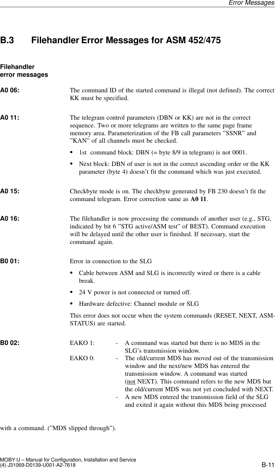 B-11MOBY U – Manual for Configuration, Installation and Service(4) J31069-D0139-U001-A2-7618B.3 Filehandler Error Messages for ASM 452/475The command ID of the started command is illegal (not defined). The correctKK must be specified.The telegram control parameters (DBN or KK) are not in the correctsequence. Two or more telegrams are written to the same page framememory area. Parameterization of the FB call parameters ”SSNR” and”KAN” of all channels must be checked.S1st  command block: DBN (= byte 8/9 in telegram) is not 0001.SNext block: DBN of user is not in the correct ascending order or the KKparameter (byte 4) doesn’t fit the command which was just executed.Checkbyte mode is on. The checkbyte generated by FB 230 doesn’t fit thecommand telegram. Error correction same as A0 11.The filehandler is now processing the commands of another user (e.g., STG,indicated by bit 6 ”STG active/ASM test” of BEST). Command executionwill be delayed until the other user is finished. If necessary, start thecommand again.Error in connection to the SLGSCable between ASM and SLG is incorrectly wired or there is a cablebreak.S24 V power is not connected or turned off.SHardware defective: Channel module or SLGThis error does not occur when the system commands (RESET, NEXT, ASM-STATUS) are started.EAKO 1: - A command was started but there is no MDS in the SLG’s transmission window. EAKO 0: - The old/current MDS has moved out of the transmission  window and the next/new MDS has entered the transmission window. A command was started(not NEXT). This command refers to the new MDS but the old/current MDS was not yet concluded with NEXT. - A new MDS entered the transmission field of the SLG  and exited it again without this MDS being processedwith a command. (”MDS slipped through”).Filehandler error messagesA0 06:A0 11:A0 15:A0 16:B0 01:B0 02:Error Messages