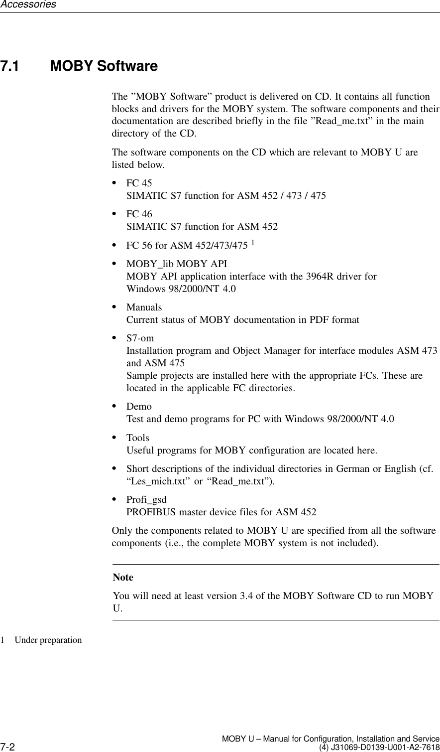 7-2 MOBY U – Manual for Configuration, Installation and Service(4) J31069-D0139-U001-A2-76187.1 MOBY SoftwareThe ”MOBY Software” product is delivered on CD. It contains all functionblocks and drivers for the MOBY system. The software components and theirdocumentation are described briefly in the file ”Read_me.txt” in the maindirectory of the CD.The software components on the CD which are relevant to MOBY U arelisted below.SFC 45SIMATIC S7 function for ASM 452 / 473 / 475SFC 46SIMATIC S7 function for ASM 452SFC 56 for ASM 452/473/475 1SMOBY_lib MOBY APIMOBY API application interface with the 3964R driver for Windows 98/2000/NT 4.0SManualsCurrent status of MOBY documentation in PDF formatSS7-omInstallation program and Object Manager for interface modules ASM 473and ASM 475Sample projects are installed here with the appropriate FCs. These arelocated in the applicable FC directories.SDemoTest and demo programs for PC with Windows 98/2000/NT 4.0SToolsUseful programs for MOBY configuration are located here.SShort descriptions of the individual directories in German or English (cf.“Les_mich.txt” or “Read_me.txt”).SProfi_gsdPROFIBUS master device files for ASM 452Only the components related to MOBY U are specified from all the softwarecomponents (i.e., the complete MOBY system is not included).NoteYou will need at least version 3.4 of the MOBY Software CD to run MOBYU.1 Under preparationAccessories