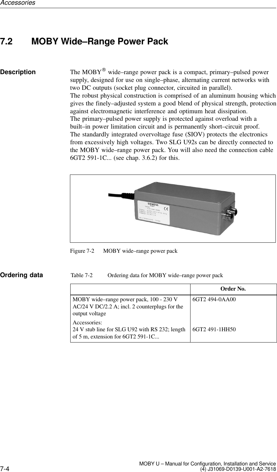 7-4 MOBY U – Manual for Configuration, Installation and Service(4) J31069-D0139-U001-A2-76187.2 MOBY Wide–Range Power PackThe MOBYR wide–range power pack is a compact, primary–pulsed powersupply, designed for use on single–phase, alternating current networks withtwo DC outputs (socket plug connector, circuited in parallel). The robust physical construction is comprised of an aluminum housing whichgives the finely–adjusted system a good blend of physical strength, protectionagainst electromagnetic interference and optimum heat dissipation. The primary–pulsed power supply is protected against overload with abuilt–in power limitation circuit and is permanently short–circuit proof. The standardly integrated overvoltage fuse (SIOV) protects the electronicsfrom excessively high voltages. Two SLG U92s can be directly connected tothe MOBY wide–range power pack. You will also need the connection cable6GT2 591-1C... (see chap. 3.6.2) for this.Figure 7-2 MOBY wide–range power packTable 7-2 Ordering data for MOBY wide–range power packOrder No.MOBY wide–range power pack, 100 - 230 VAC/24 V DC/2.2 A; incl. 2 counterplugs for theoutput voltageAccessories:24 V stub line for SLG U92 with RS 232; lengthof 5 m, extension for 6GT2 591-1C...6GT2 494-0AA006GT2 491-1HH50DescriptionOrdering dataAccessories