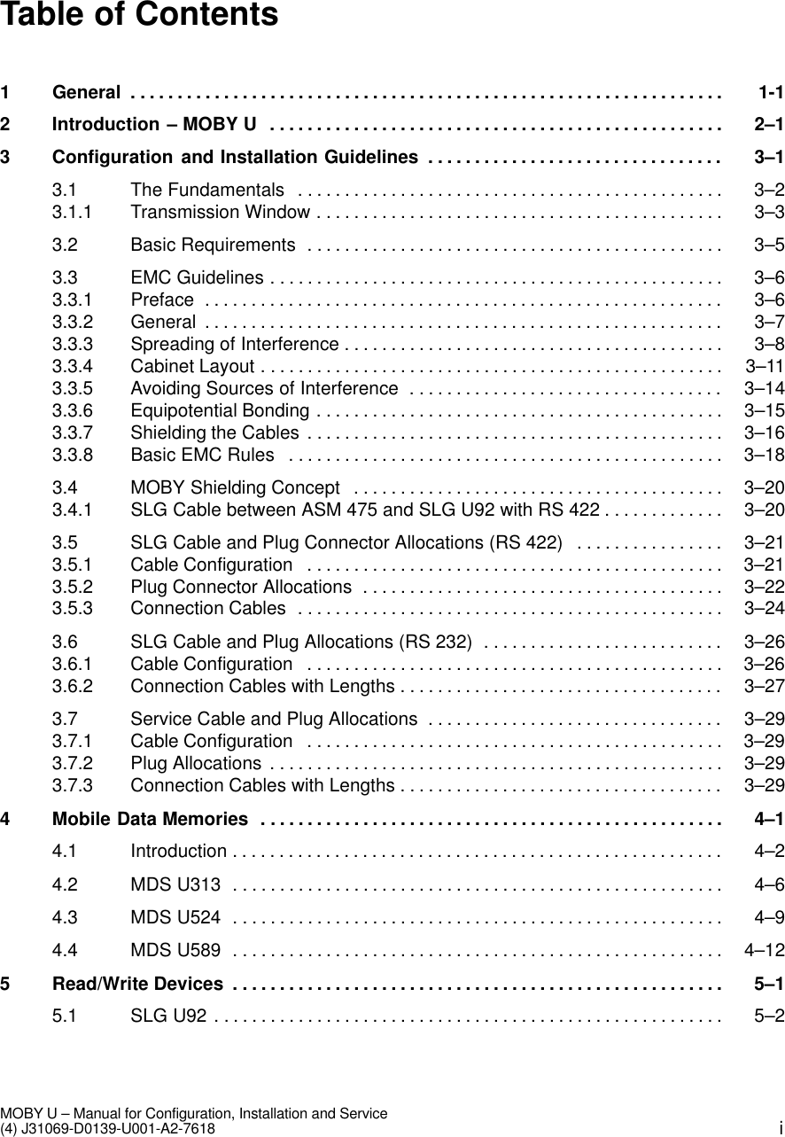 iMOBY U – Manual for Configuration, Installation and Service(4) J31069-D0139-U001-A2-7618Table of Contents1 General 1-1. . . . . . . . . . . . . . . . . . . . . . . . . . . . . . . . . . . . . . . . . . . . . . . . . . . . . . . . . . . . . . . . 2 Introduction – MOBY U 2–1. . . . . . . . . . . . . . . . . . . . . . . . . . . . . . . . . . . . . . . . . . . . . . . . . 3 Configuration and Installation Guidelines 3–1. . . . . . . . . . . . . . . . . . . . . . . . . . . . . . . . 3.1 The Fundamentals 3–2. . . . . . . . . . . . . . . . . . . . . . . . . . . . . . . . . . . . . . . . . . . . . . 3.1.1 Transmission Window 3–3. . . . . . . . . . . . . . . . . . . . . . . . . . . . . . . . . . . . . . . . . . . . 3.2 Basic Requirements 3–5. . . . . . . . . . . . . . . . . . . . . . . . . . . . . . . . . . . . . . . . . . . . . 3.3 EMC Guidelines 3–6. . . . . . . . . . . . . . . . . . . . . . . . . . . . . . . . . . . . . . . . . . . . . . . . . 3.3.1 Preface 3–6. . . . . . . . . . . . . . . . . . . . . . . . . . . . . . . . . . . . . . . . . . . . . . . . . . . . . . . . 3.3.2 General 3–7. . . . . . . . . . . . . . . . . . . . . . . . . . . . . . . . . . . . . . . . . . . . . . . . . . . . . . . . 3.3.3 Spreading of Interference 3–8. . . . . . . . . . . . . . . . . . . . . . . . . . . . . . . . . . . . . . . . . 3.3.4 Cabinet Layout 3–11. . . . . . . . . . . . . . . . . . . . . . . . . . . . . . . . . . . . . . . . . . . . . . . . . . 3.3.5 Avoiding Sources of Interference 3–14. . . . . . . . . . . . . . . . . . . . . . . . . . . . . . . . . . 3.3.6 Equipotential Bonding 3–15. . . . . . . . . . . . . . . . . . . . . . . . . . . . . . . . . . . . . . . . . . . . 3.3.7 Shielding the Cables 3–16. . . . . . . . . . . . . . . . . . . . . . . . . . . . . . . . . . . . . . . . . . . . . 3.3.8 Basic EMC Rules 3–18. . . . . . . . . . . . . . . . . . . . . . . . . . . . . . . . . . . . . . . . . . . . . . . 3.4 MOBY Shielding Concept 3–20. . . . . . . . . . . . . . . . . . . . . . . . . . . . . . . . . . . . . . . . 3.4.1 SLG Cable between ASM 475 and SLG U92 with RS 422 3–20. . . . . . . . . . . . . 3.5 SLG Cable and Plug Connector Allocations (RS 422) 3–21. . . . . . . . . . . . . . . . 3.5.1 Cable Configuration 3–21. . . . . . . . . . . . . . . . . . . . . . . . . . . . . . . . . . . . . . . . . . . . . 3.5.2 Plug Connector Allocations 3–22. . . . . . . . . . . . . . . . . . . . . . . . . . . . . . . . . . . . . . . 3.5.3 Connection Cables 3–24. . . . . . . . . . . . . . . . . . . . . . . . . . . . . . . . . . . . . . . . . . . . . . 3.6 SLG Cable and Plug Allocations (RS 232) 3–26. . . . . . . . . . . . . . . . . . . . . . . . . . 3.6.1 Cable Configuration 3–26. . . . . . . . . . . . . . . . . . . . . . . . . . . . . . . . . . . . . . . . . . . . . 3.6.2 Connection Cables with Lengths 3–27. . . . . . . . . . . . . . . . . . . . . . . . . . . . . . . . . . . 3.7 Service Cable and Plug Allocations 3–29. . . . . . . . . . . . . . . . . . . . . . . . . . . . . . . . 3.7.1 Cable Configuration 3–29. . . . . . . . . . . . . . . . . . . . . . . . . . . . . . . . . . . . . . . . . . . . . 3.7.2 Plug Allocations 3–29. . . . . . . . . . . . . . . . . . . . . . . . . . . . . . . . . . . . . . . . . . . . . . . . . 3.7.3 Connection Cables with Lengths 3–29. . . . . . . . . . . . . . . . . . . . . . . . . . . . . . . . . . . 4 Mobile Data Memories 4–1. . . . . . . . . . . . . . . . . . . . . . . . . . . . . . . . . . . . . . . . . . . . . . . . . . 4.1 Introduction 4–2. . . . . . . . . . . . . . . . . . . . . . . . . . . . . . . . . . . . . . . . . . . . . . . . . . . . . 4.2 MDS U313 4–6. . . . . . . . . . . . . . . . . . . . . . . . . . . . . . . . . . . . . . . . . . . . . . . . . . . . . 4.3 MDS U524 4–9. . . . . . . . . . . . . . . . . . . . . . . . . . . . . . . . . . . . . . . . . . . . . . . . . . . . . 4.4 MDS U589 4–12. . . . . . . . . . . . . . . . . . . . . . . . . . . . . . . . . . . . . . . . . . . . . . . . . . . . . 5 Read/Write Devices 5–1. . . . . . . . . . . . . . . . . . . . . . . . . . . . . . . . . . . . . . . . . . . . . . . . . . . . . 5.1 SLG U92 5–2. . . . . . . . . . . . . . . . . . . . . . . . . . . . . . . . . . . . . . . . . . . . . . . . . . . . . . . 
