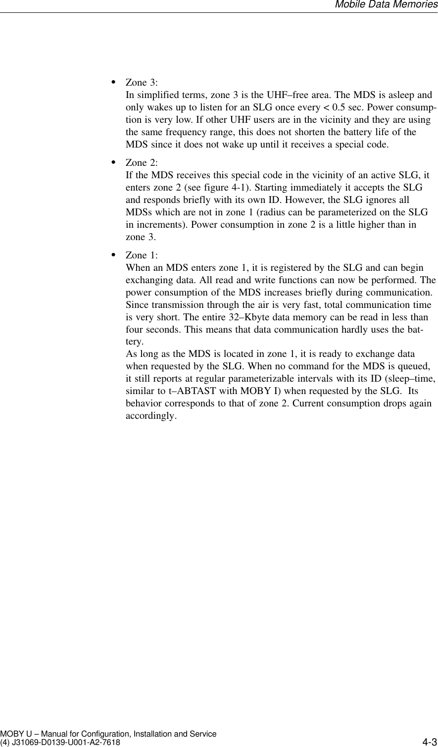 4-3MOBY U – Manual for Configuration, Installation and Service(4) J31069-D0139-U001-A2-7618SZone 3:In simplified terms, zone 3 is the UHF–free area. The MDS is asleep andonly wakes up to listen for an SLG once every &lt; 0.5 sec. Power consump-tion is very low. If other UHF users are in the vicinity and they are usingthe same frequency range, this does not shorten the battery life of theMDS since it does not wake up until it receives a special code.SZone 2:If the MDS receives this special code in the vicinity of an active SLG, itenters zone 2 (see figure 4-1). Starting immediately it accepts the SLGand responds briefly with its own ID. However, the SLG ignores allMDSs which are not in zone 1 (radius can be parameterized on the SLGin increments). Power consumption in zone 2 is a little higher than inzone 3.SZone 1:When an MDS enters zone 1, it is registered by the SLG and can beginexchanging data. All read and write functions can now be performed. Thepower consumption of the MDS increases briefly during communication.Since transmission through the air is very fast, total communication timeis very short. The entire 32–Kbyte data memory can be read in less thanfour seconds. This means that data communication hardly uses the bat-tery.As long as the MDS is located in zone 1, it is ready to exchange datawhen requested by the SLG. When no command for the MDS is queued,it still reports at regular parameterizable intervals with its ID (sleep–time,similar to t–ABTAST with MOBY I) when requested by the SLG.  Itsbehavior corresponds to that of zone 2. Current consumption drops againaccordingly. Mobile Data Memories