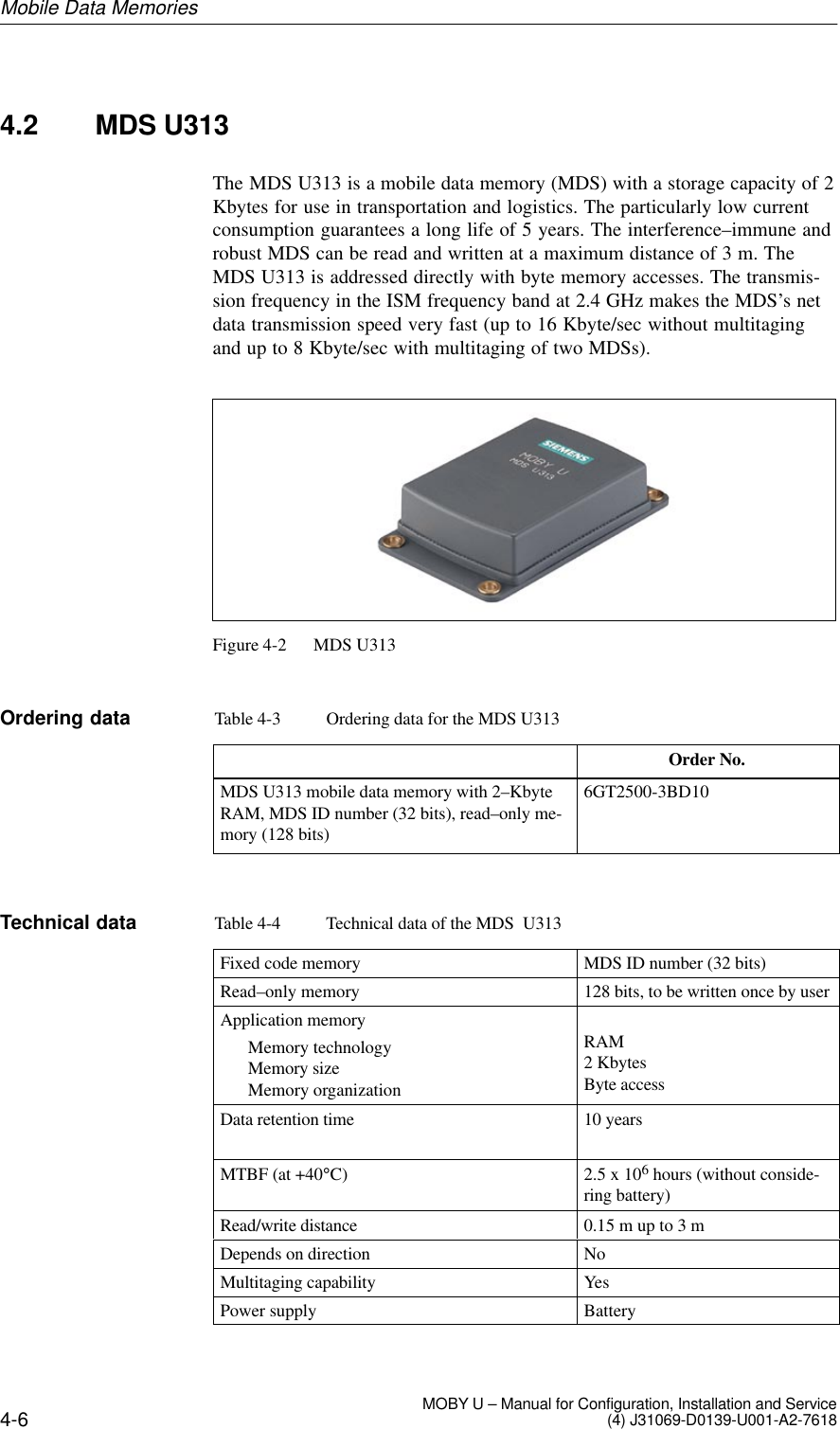 4-6 MOBY U – Manual for Configuration, Installation and Service(4) J31069-D0139-U001-A2-76184.2 MDS U313The MDS U313 is a mobile data memory (MDS) with a storage capacity of 2Kbytes for use in transportation and logistics. The particularly low currentconsumption guarantees a long life of 5 years. The interference–immune androbust MDS can be read and written at a maximum distance of 3 m. TheMDS U313 is addressed directly with byte memory accesses. The transmis-sion frequency in the ISM frequency band at 2.4 GHz makes the MDS’s netdata transmission speed very fast (up to 16 Kbyte/sec without multitagingand up to 8 Kbyte/sec with multitaging of two MDSs).Figure 4-2 MDS U313Table 4-3 Ordering data for the MDS U313Order No.MDS U313 mobile data memory with 2–KbyteRAM, MDS ID number (32 bits), read–only me-mory (128 bits)6GT2500-3BD10Table 4-4 Technical data of the MDS  U313Fixed code memory MDS ID number (32 bits)Read–only memory 128 bits, to be written once by userApplication memoryMemory technologyMemory sizeMemory organizationRAM2 KbytesByte accessData retention time 10 yearsMTBF (at +40°C) 2.5 x 106 hours (without conside-ring battery)Read/write distance 0.15 m up to 3 mDepends on direction NoMultitaging capability YesPower supply BatteryOrdering dataTechnical dataMobile Data Memories