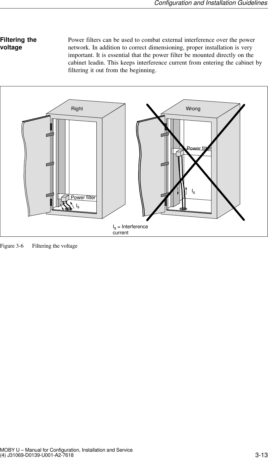 3-13MOBY U – Manual for Configuration, Installation and Service(4) J31069-D0139-U001-A2-7618Power filters can be used to combat external interference over the powernetwork. In addition to correct dimensioning, proper installation is veryimportant. It is essential that the power filter be mounted directly on thecabinet leadin. This keeps interference current from entering the cabinet byfiltering it out from the beginning.Power filterIsRightPower filterWrongIs = InterferencecurrentIsFigure 3-6 Filtering the voltageFiltering thevoltageConfiguration and Installation Guidelines