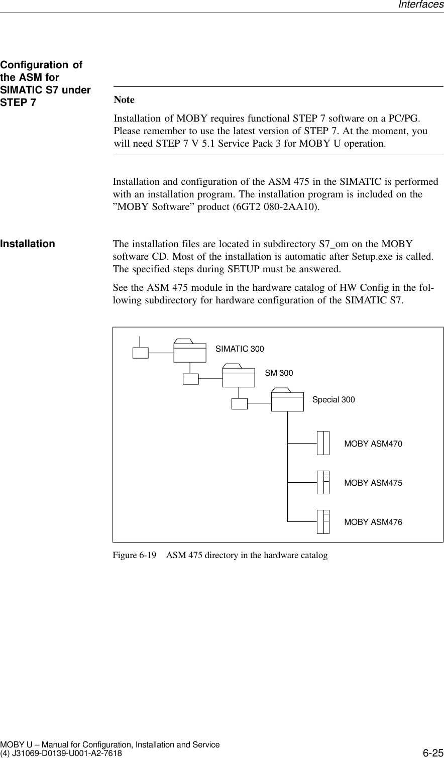 6-25MOBY U – Manual for Configuration, Installation and Service(4) J31069-D0139-U001-A2-7618NoteInstallation of MOBY requires functional STEP 7 software on a PC/PG.Please remember to use the latest version of STEP 7. At the moment, youwill need STEP 7 V 5.1 Service Pack 3 for MOBY U operation.Installation and configuration of the ASM 475 in the SIMATIC is performedwith an installation program. The installation program is included on the”MOBY Software” product (6GT2 080-2AA10).The installation files are located in subdirectory S7_om on the MOBYsoftware CD. Most of the installation is automatic after Setup.exe is called.The specified steps during SETUP must be answered.See the ASM 475 module in the hardware catalog of HW Config in the fol-lowing subdirectory for hardware configuration of the SIMATIC S7.SIMATIC 300SM 300Special 300MOBY ASM470MOBY ASM475MOBY ASM476Figure 6-19 ASM 475 directory in the hardware catalogConfiguration ofthe ASM forSIMATIC S7 underSTEP 7InstallationInterfaces