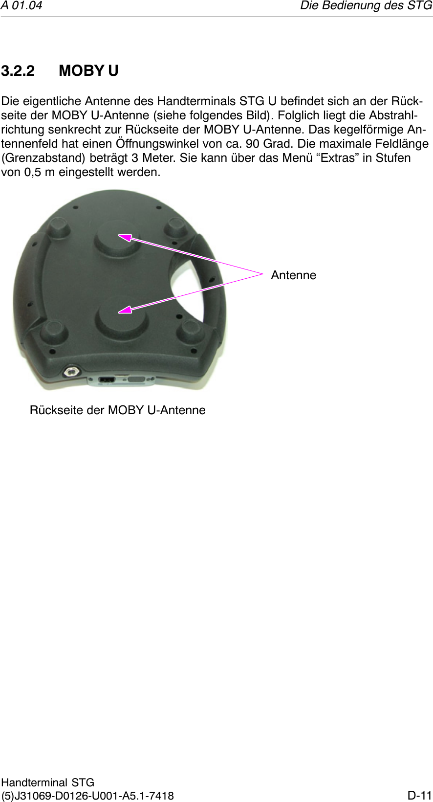 A 01.04D-11Handterminal STG(5)J31069-D0126-U001-A5.1-74183.2.2 MOBY UDie eigentliche Antenne des Handterminals STG U befindet sich an der Rück-seite der MOBY U-Antenne (siehe folgendes Bild). Folglich liegt die Abstrahl-richtung senkrecht zur Rückseite der MOBY U-Antenne. Das kegelförmige An-tennenfeld hat einen Öffnungswinkel von ca. 90 Grad. Die maximale Feldlänge(Grenzabstand) beträgt 3 Meter. Sie kann über das Menü “Extras” in Stufenvon 0,5 m eingestellt werden.Rückseite der MOBY U-AntenneAntenneDie Bedienung des STG