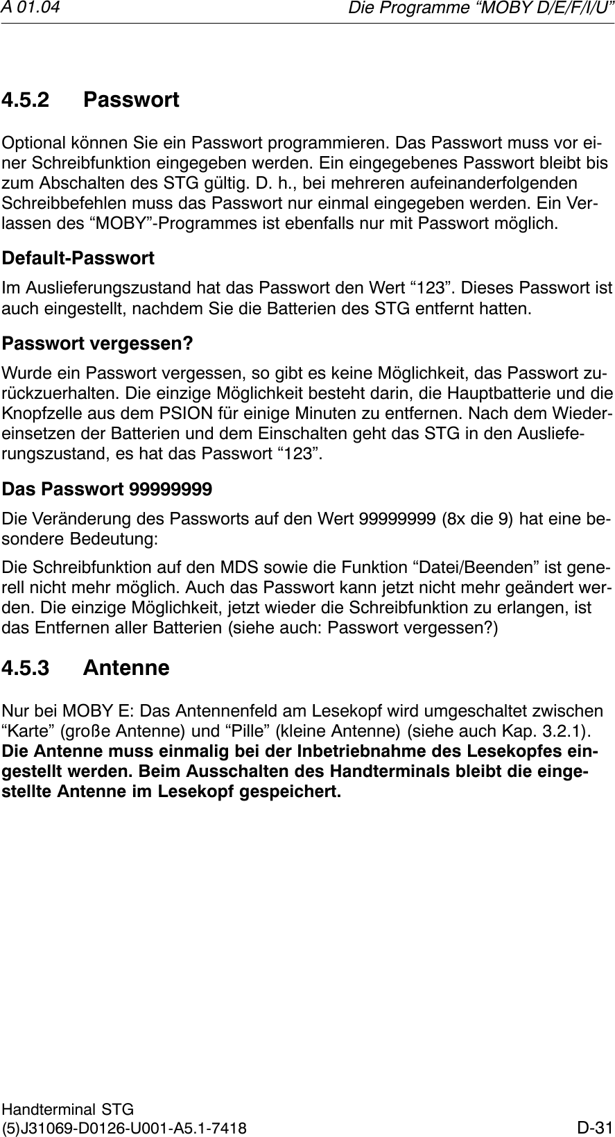 A 01.04D-31Handterminal STG(5)J31069-D0126-U001-A5.1-74184.5.2 PasswortOptional können Sie ein Passwort programmieren. Das Passwort muss vor ei-ner Schreibfunktion eingegeben werden. Ein eingegebenes Passwort bleibt biszum Abschalten des STG gültig. D. h., bei mehreren aufeinanderfolgendenSchreibbefehlen muss das Passwort nur einmal eingegeben werden. Ein Ver-lassen des “MOBY”-Programmes ist ebenfalls nur mit Passwort möglich.Default-PasswortIm Auslieferungszustand hat das Passwort den Wert “123”. Dieses Passwort istauch eingestellt, nachdem Sie die Batterien des STG entfernt hatten.Passwort vergessen?Wurde ein Passwort vergessen, so gibt es keine Möglichkeit, das Passwort zu-rückzuerhalten. Die einzige Möglichkeit besteht darin, die Hauptbatterie und dieKnopfzelle aus dem PSION für einige Minuten zu entfernen. Nach dem Wieder-einsetzen der Batterien und dem Einschalten geht das STG in den Ausliefe-rungszustand, es hat das Passwort “123”.Das Passwort 99999999Die Veränderung des Passworts auf den Wert 99999999 (8x die 9) hat eine be-sondere Bedeutung:Die Schreibfunktion auf den MDS sowie die Funktion “Datei/Beenden” ist gene-rell nicht mehr möglich. Auch das Passwort kann jetzt nicht mehr geändert wer-den. Die einzige Möglichkeit, jetzt wieder die Schreibfunktion zu erlangen, istdas Entfernen aller Batterien (siehe auch: Passwort vergessen?)4.5.3 AntenneNur bei MOBY E: Das Antennenfeld am Lesekopf wird umgeschaltet zwischen“Karte” (große Antenne) und “Pille” (kleine Antenne) (siehe auch Kap. 3.2.1).Die Antenne muss einmalig bei der Inbetriebnahme des Lesekopfes ein-gestellt werden. Beim Ausschalten des Handterminals bleibt die einge-stellte Antenne im Lesekopf gespeichert.Die Programme “MOBY D/E/F/I/U”