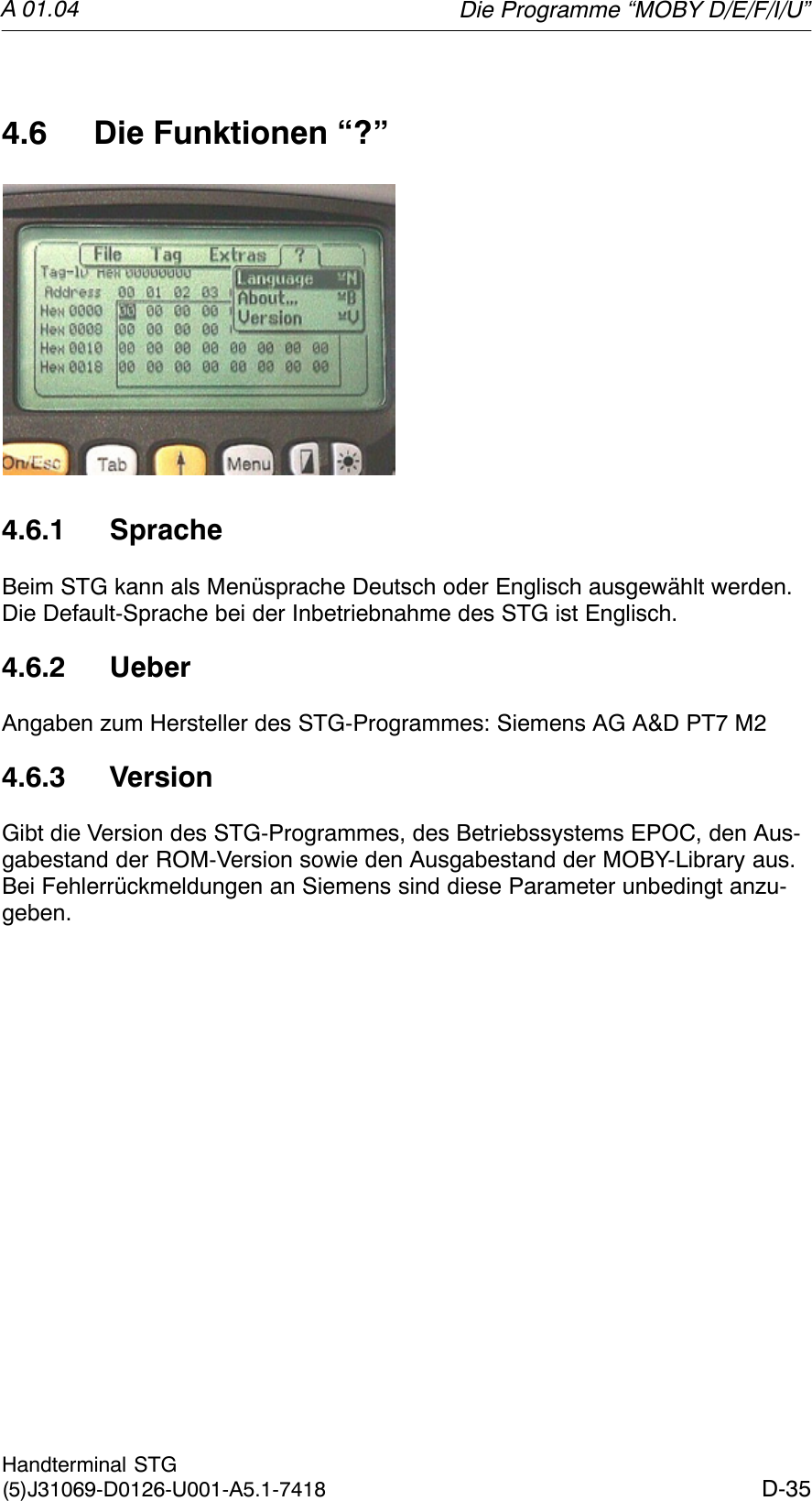 A 01.04D-35Handterminal STG(5)J31069-D0126-U001-A5.1-74184.6 Die Funktionen “?”4.6.1 SpracheBeim STG kann als Menüsprache Deutsch oder Englisch ausgewählt werden.Die Default-Sprache bei der Inbetriebnahme des STG ist Englisch.4.6.2 UeberAngaben zum Hersteller des STG-Programmes: Siemens AG A&amp;D PT7 M24.6.3 VersionGibt die Version des STG-Programmes, des Betriebssystems EPOC, den Aus-gabestand der ROM-Version sowie den Ausgabestand der MOBY-Library aus.Bei Fehlerrückmeldungen an Siemens sind diese Parameter unbedingt anzu-geben.Die Programme “MOBY D/E/F/I/U”