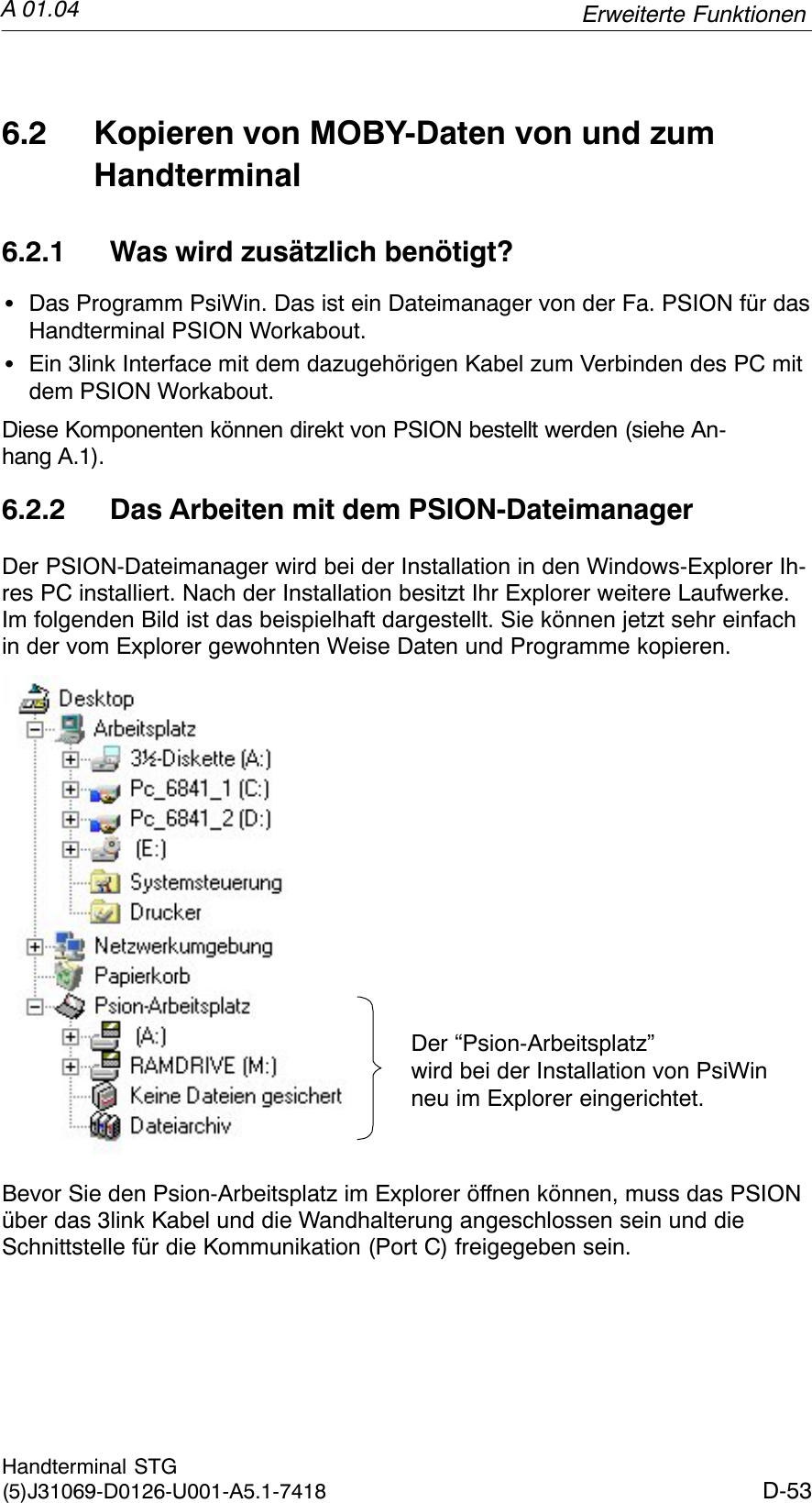 A 01.04D-53Handterminal STG(5)J31069-D0126-U001-A5.1-74186.2 Kopieren von MOBY-Daten von und zumHandterminal6.2.1 Was wird zusätzlich benötigt?SDas Programm PsiWin. Das ist ein Dateimanager von der Fa. PSION für dasHandterminal PSION Workabout.SEin 3link Interface mit dem dazugehörigen Kabel zum Verbinden des PC mitdem PSION Workabout.Diese Komponenten können direkt von PSION bestellt werden (siehe An-hang A.1).6.2.2 Das Arbeiten mit dem PSION-DateimanagerDer PSION-Dateimanager wird bei der Installation in den Windows-Explorer Ih-res PC installiert. Nach der Installation besitzt Ihr Explorer weitere Laufwerke.Im folgenden Bild ist das beispielhaft dargestellt. Sie können jetzt sehr einfachin der vom Explorer gewohnten Weise Daten und Programme kopieren.Der “Psion-Arbeitsplatz” wird bei der Installation von PsiWinneu im Explorer eingerichtet.Bevor Sie den Psion-Arbeitsplatz im Explorer öffnen können, muss das PSIONüber das 3link Kabel und die Wandhalterung angeschlossen sein und dieSchnittstelle für die Kommunikation (Port C) freigegeben sein.Erweiterte Funktionen