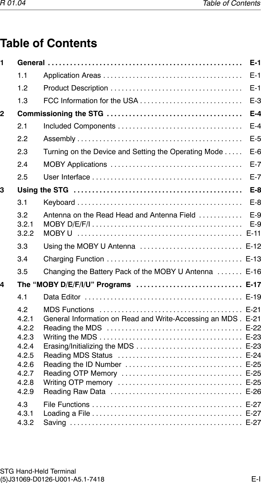 R 01.04E-ISTG Hand-Held Terminal(5)J31069-D0126-U001-A5.1-7418Table of Contents1 General E-1. . . . . . . . . . . . . . . . . . . . . . . . . . . . . . . . . . . . . . . . . . . . . . . . . . . . . 1.1 Application Areas E-1. . . . . . . . . . . . . . . . . . . . . . . . . . . . . . . . . . . . . . 1.2 Product Description E-1. . . . . . . . . . . . . . . . . . . . . . . . . . . . . . . . . . . . 1.3 FCC Information for the USA E-3. . . . . . . . . . . . . . . . . . . . . . . . . . . . 2 Commissioning the STG E-4. . . . . . . . . . . . . . . . . . . . . . . . . . . . . . . . . . . . . 2.1 Included Components E-4. . . . . . . . . . . . . . . . . . . . . . . . . . . . . . . . . . 2.2 Assembly E-5. . . . . . . . . . . . . . . . . . . . . . . . . . . . . . . . . . . . . . . . . . . . . 2.3 Turning on the Device and Setting the Operating Mode E-6. . . . . 2.4 MOBY Applications E-7. . . . . . . . . . . . . . . . . . . . . . . . . . . . . . . . . . . . 2.5 User Interface E-7. . . . . . . . . . . . . . . . . . . . . . . . . . . . . . . . . . . . . . . . . 3 Using the STG E-8. . . . . . . . . . . . . . . . . . . . . . . . . . . . . . . . . . . . . . . . . . . . . . 3.1 Keyboard E-8. . . . . . . . . . . . . . . . . . . . . . . . . . . . . . . . . . . . . . . . . . . . . 3.2 Antenna on the Read Head and Antenna Field E-9. . . . . . . . . . . . 3.2.1 MOBY D/E/F/I E-9. . . . . . . . . . . . . . . . . . . . . . . . . . . . . . . . . . . . . . . . . 3.2.2 MOBY U E-11. . . . . . . . . . . . . . . . . . . . . . . . . . . . . . . . . . . . . . . . . . . . . 3.3 Using the MOBY U Antenna E-12. . . . . . . . . . . . . . . . . . . . . . . . . . . . 3.4 Charging Function E-13. . . . . . . . . . . . . . . . . . . . . . . . . . . . . . . . . . . . . 3.5 Changing the Battery Pack of the MOBY U Antenna E-16. . . . . . . 4 The “MOBY D/E/F/I/U” Programs E-17. . . . . . . . . . . . . . . . . . . . . . . . . . . . . 4.1 Data Editor E-19. . . . . . . . . . . . . . . . . . . . . . . . . . . . . . . . . . . . . . . . . . . 4.2 MDS Functions E-21. . . . . . . . . . . . . . . . . . . . . . . . . . . . . . . . . . . . . . . 4.2.1 General Information on Read and Write-Accessing an MDS E-21. 4.2.2 Reading the MDS E-22. . . . . . . . . . . . . . . . . . . . . . . . . . . . . . . . . . . . . 4.2.3 Writing the MDS E-23. . . . . . . . . . . . . . . . . . . . . . . . . . . . . . . . . . . . . . . 4.2.4 Erasing/Initializing the MDS E-23. . . . . . . . . . . . . . . . . . . . . . . . . . . . . 4.2.5 Reading MDS Status E-24. . . . . . . . . . . . . . . . . . . . . . . . . . . . . . . . . . 4.2.6 Reading the ID Number E-25. . . . . . . . . . . . . . . . . . . . . . . . . . . . . . . . 4.2.7 Reading OTP Memory E-25. . . . . . . . . . . . . . . . . . . . . . . . . . . . . . . . . 4.2.8 Writing OTP memory E-25. . . . . . . . . . . . . . . . . . . . . . . . . . . . . . . . . . 4.2.9 Reading Raw Data E-26. . . . . . . . . . . . . . . . . . . . . . . . . . . . . . . . . . . . 4.3 File Functions E-27. . . . . . . . . . . . . . . . . . . . . . . . . . . . . . . . . . . . . . . . . 4.3.1 Loading a File E-27. . . . . . . . . . . . . . . . . . . . . . . . . . . . . . . . . . . . . . . . . 4.3.2 Saving E-27. . . . . . . . . . . . . . . . . . . . . . . . . . . . . . . . . . . . . . . . . . . . . . . Table of Contents