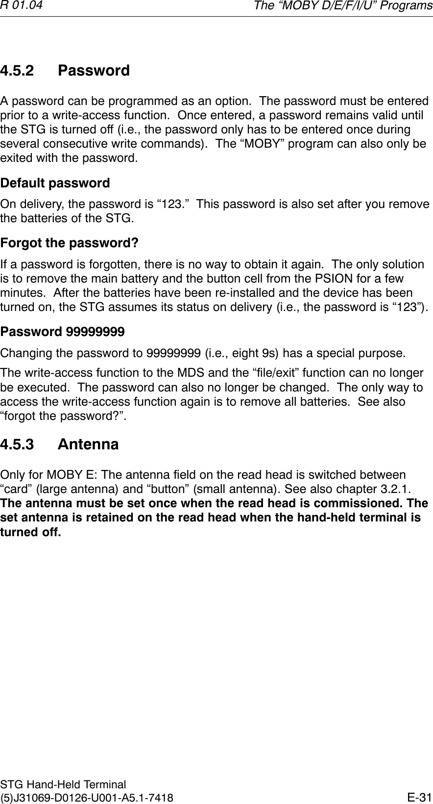 R 01.04E-31STG Hand-Held Terminal(5)J31069-D0126-U001-A5.1-74184.5.2 PasswordA password can be programmed as an option.  The password must be enteredprior to a write-access function.  Once entered, a password remains valid untilthe STG is turned off (i.e., the password only has to be entered once duringseveral consecutive write commands).  The “MOBY” program can also only beexited with the password.Default passwordOn delivery, the password is “123.”  This password is also set after you removethe batteries of the STG.Forgot the password?If a password is forgotten, there is no way to obtain it again.  The only solutionis to remove the main battery and the button cell from the PSION for a fewminutes.  After the batteries have been re-installed and the device has beenturned on, the STG assumes its status on delivery (i.e., the password is “123”).Password 99999999Changing the password to 99999999 (i.e., eight 9s) has a special purpose.The write-access function to the MDS and the “file/exit” function can no longerbe executed.  The password can also no longer be changed.  The only way toaccess the write-access function again is to remove all batteries.  See also“forgot the password?”.4.5.3 AntennaOnly for MOBY E: The antenna field on the read head is switched between“card” (large antenna) and “button” (small antenna). See also chapter 3.2.1.The antenna must be set once when the read head is commissioned. Theset antenna is retained on the read head when the hand-held terminal isturned off.The “MOBY D/E/F/I/U” Programs