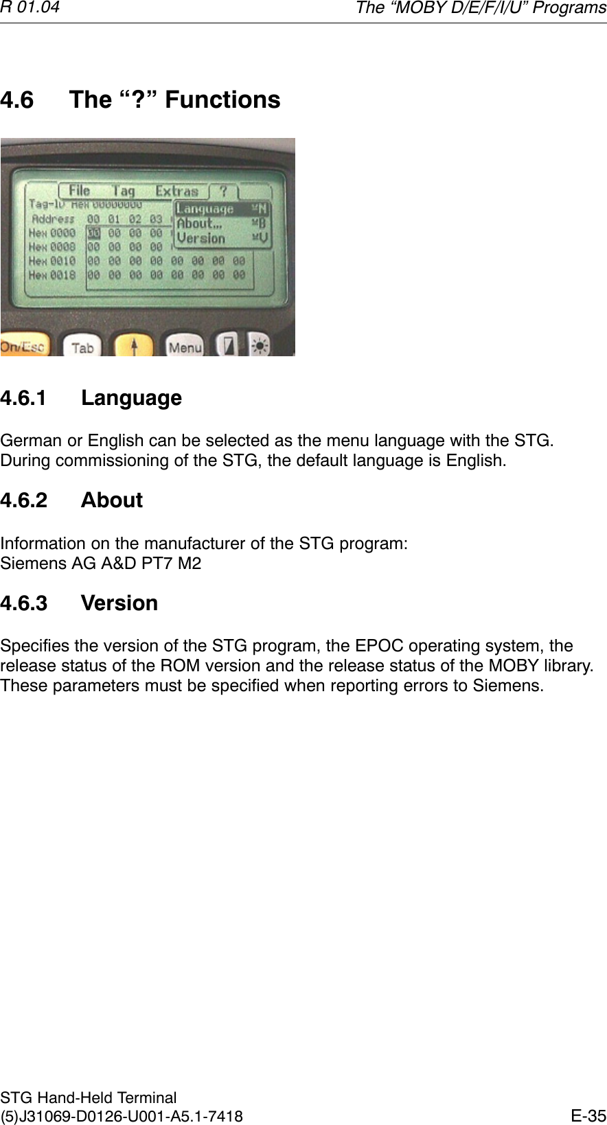 R 01.04E-35STG Hand-Held Terminal(5)J31069-D0126-U001-A5.1-74184.6 The “?” Functions4.6.1 LanguageGerman or English can be selected as the menu language with the STG.During commissioning of the STG, the default language is English.4.6.2 AboutInformation on the manufacturer of the STG program: Siemens AG A&amp;D PT7 M24.6.3 VersionSpecifies the version of the STG program, the EPOC operating system, therelease status of the ROM version and the release status of the MOBY library.These parameters must be specified when reporting errors to Siemens.The “MOBY D/E/F/I/U” Programs