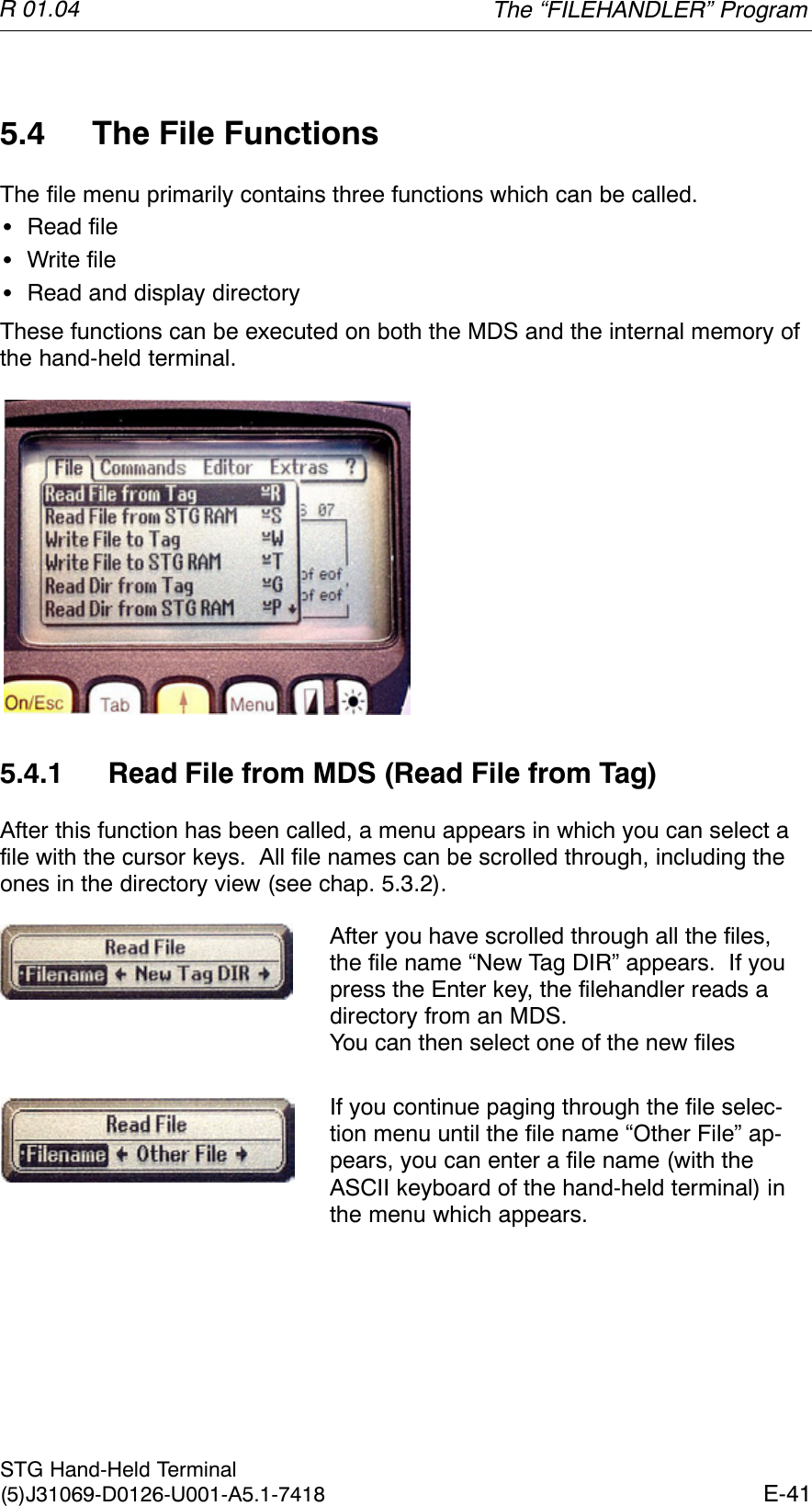R 01.04E-41STG Hand-Held Terminal(5)J31069-D0126-U001-A5.1-74185.4 The File FunctionsThe file menu primarily contains three functions which can be called.SRead fileSWrite fileSRead and display directoryThese functions can be executed on both the MDS and the internal memory ofthe hand-held terminal.5.4.1 Read File from MDS (Read File from Tag)After this function has been called, a menu appears in which you can select afile with the cursor keys.  All file names can be scrolled through, including theones in the directory view (see chap. 5.3.2).After you have scrolled through all the files,the file name “New Tag DIR” appears.  If youpress the Enter key, the filehandler reads adirectory from an MDS.You can then select one of the new filesIf you continue paging through the file selec-tion menu until the file name “Other File” ap-pears, you can enter a file name (with theASCII keyboard of the hand-held terminal) inthe menu which appears.The “FILEHANDLER” Program