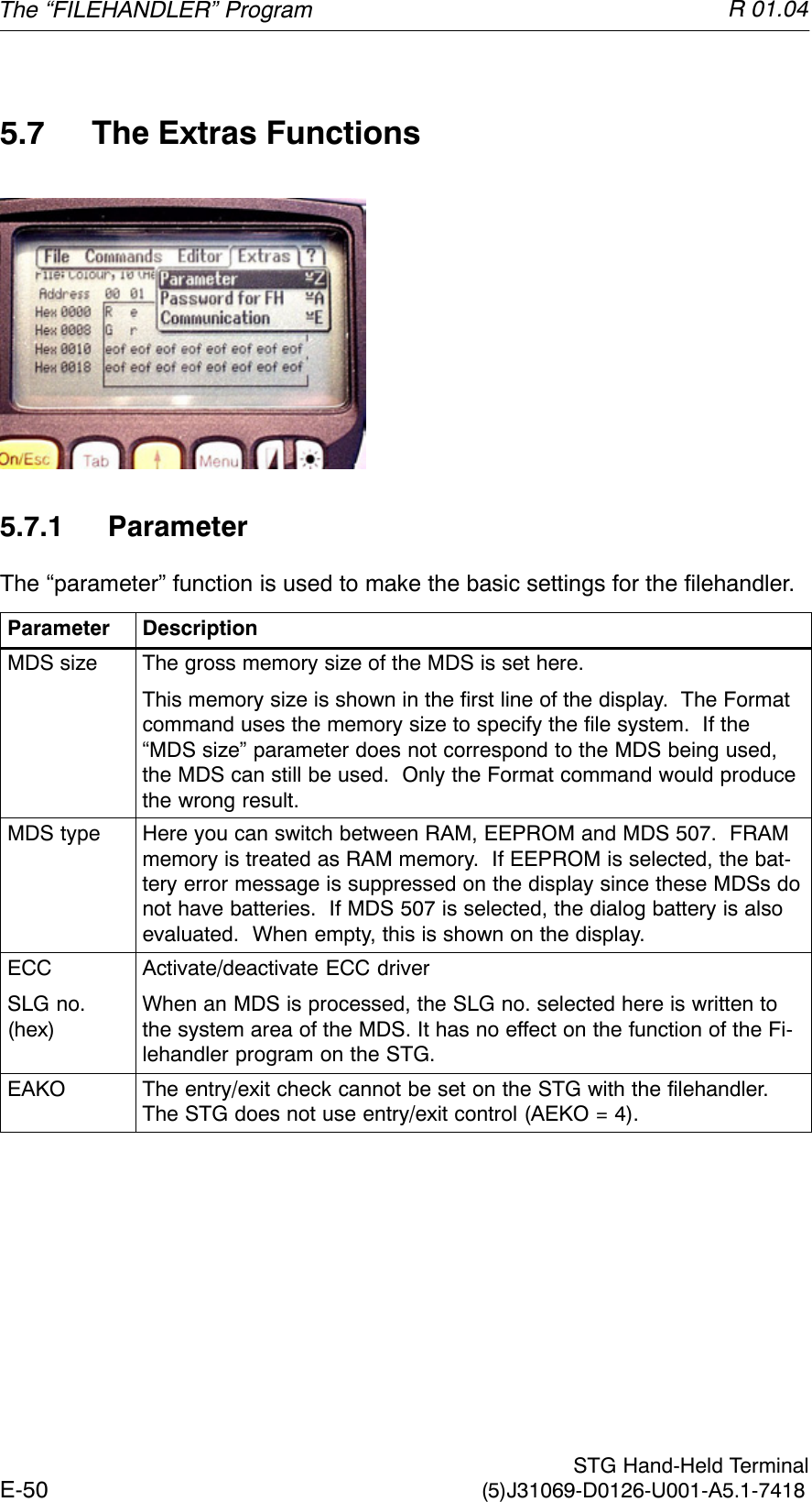 R 01.04E-50  STG Hand-Held Terminal(5)J31069-D0126-U001-A5.1-74185.7 The Extras Functions5.7.1 ParameterThe “parameter” function is used to make the basic settings for the filehandler.Parameter DescriptionMDS size The gross memory size of the MDS is set here.This memory size is shown in the first line of the display.  The Formatcommand uses the memory size to specify the file system.  If the“MDS size” parameter does not correspond to the MDS being used,the MDS can still be used.  Only the Format command would producethe wrong result.MDS type Here you can switch between RAM, EEPROM and MDS 507.  FRAMmemory is treated as RAM memory.  If EEPROM is selected, the bat-tery error message is suppressed on the display since these MDSs donot have batteries.  If MDS 507 is selected, the dialog battery is alsoevaluated.  When empty, this is shown on the display.ECCSLG no.(hex)Activate/deactivate ECC driverWhen an MDS is processed, the SLG no. selected here is written tothe system area of the MDS. It has no effect on the function of the Fi-lehandler program on the STG.EAKO The entry/exit check cannot be set on the STG with the filehandler.The STG does not use entry/exit control (AEKO = 4).The “FILEHANDLER” Program