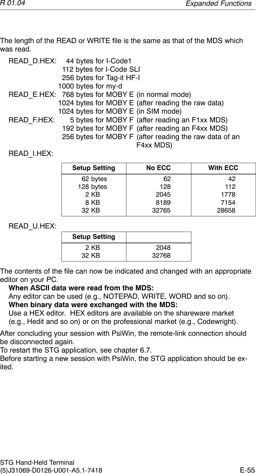 R 01.04E-55STG Hand-Held Terminal(5)J31069-D0126-U001-A5.1-7418The length of the READ or WRITE file is the same as that of the MDS whichwas read.READ_D.HEX: 44 bytes for I-Code1112 bytes for I-Code SLI256 bytes for Tag-it HF-I1000 bytes for my-dREAD_E.HEX: 768 bytes for MOBY E (in normal mode)1024 bytes for MOBY E (after reading the raw data)1024 bytes for MOBY E (in SIM mode)READ_F.HEX:  5 bytes for MOBY F (after reading an F1xx MDS)192 bytes for MOBY F (after reading an F4xx MDS)256 bytes for MOBY F (after reading the raw data of anF4xx MDS)READ_I.HEX:Setup Setting No ECC With ECC62 bytes128 bytes2 KB8 KB32 KB621282045818932765421121778715428658READ_U.HEX:Setup Setting2 KB32 KB204832768The contents of the file can now be indicated and changed with an appropriateeditor on your PC.When ASCII data were read from the MDS:Any editor can be used (e.g., NOTEPAD, WRITE, WORD and so on).When binary data were exchanged with the MDS:Use a HEX editor.  HEX editors are available on the shareware market (e.g., Hedit and so on) or on the professional market (e.g., Codewright).After concluding your session with PsiWin, the remote-link connection shouldbe disconnected again.To restart the STG application, see chapter 6.7.Before starting a new session with PsiWin, the STG application should be ex-ited.Expanded Functions