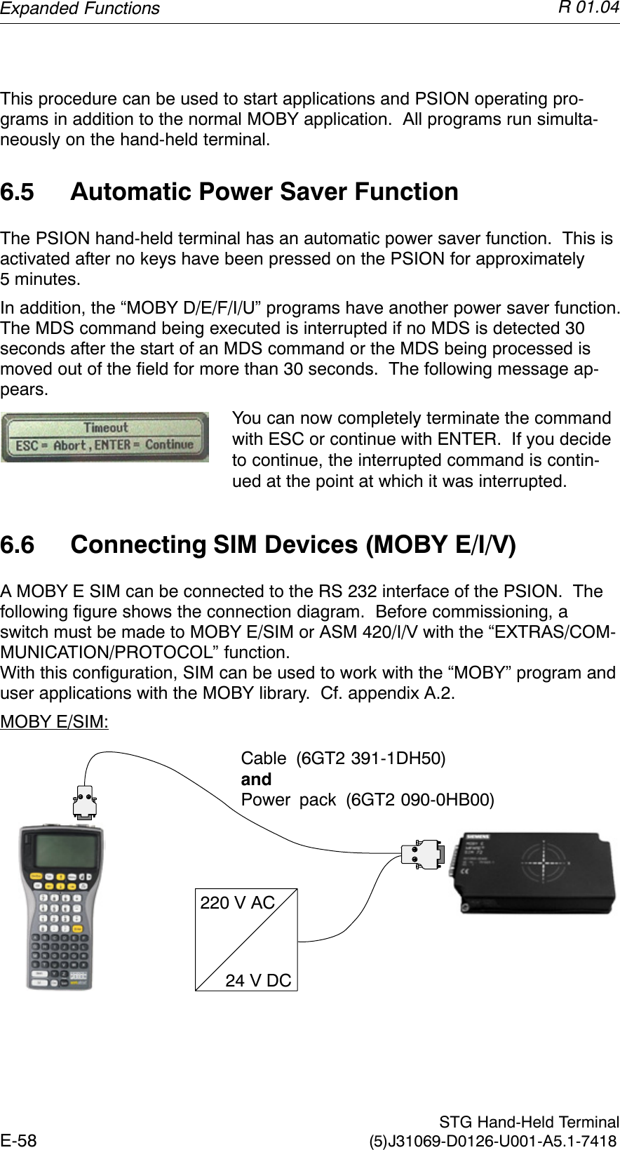 R 01.04E-58  STG Hand-Held Terminal(5)J31069-D0126-U001-A5.1-7418This procedure can be used to start applications and PSION operating pro-grams in addition to the normal MOBY application.  All programs run simulta-neously on the hand-held terminal.6.5 Automatic Power Saver FunctionThe PSION hand-held terminal has an automatic power saver function.  This isactivated after no keys have been pressed on the PSION for approximately5 minutes.In addition, the “MOBY D/E/F/I/U” programs have another power saver function.The MDS command being executed is interrupted if no MDS is detected 30seconds after the start of an MDS command or the MDS being processed ismoved out of the field for more than 30 seconds.  The following message ap-pears.You can now completely terminate the commandwith ESC or continue with ENTER.  If you decideto continue, the interrupted command is contin-ued at the point at which it was interrupted.6.6 Connecting SIM Devices (MOBY E/I/V)A MOBY E SIM can be connected to the RS 232 interface of the PSION.  Thefollowing figure shows the connection diagram.  Before commissioning, aswitch must be made to MOBY E/SIM or ASM 420/I/V with the “EXTRAS/COM-MUNICATION/PROTOCOL” function.With this configuration, SIM can be used to work with the “MOBY” program anduser applications with the MOBY library.  Cf. appendix A.2.MOBY E/SIM:220 V AC24 V DCCable (6GT2 391-1DH50)andPower pack (6GT2 090-0HB00)Expanded Functions