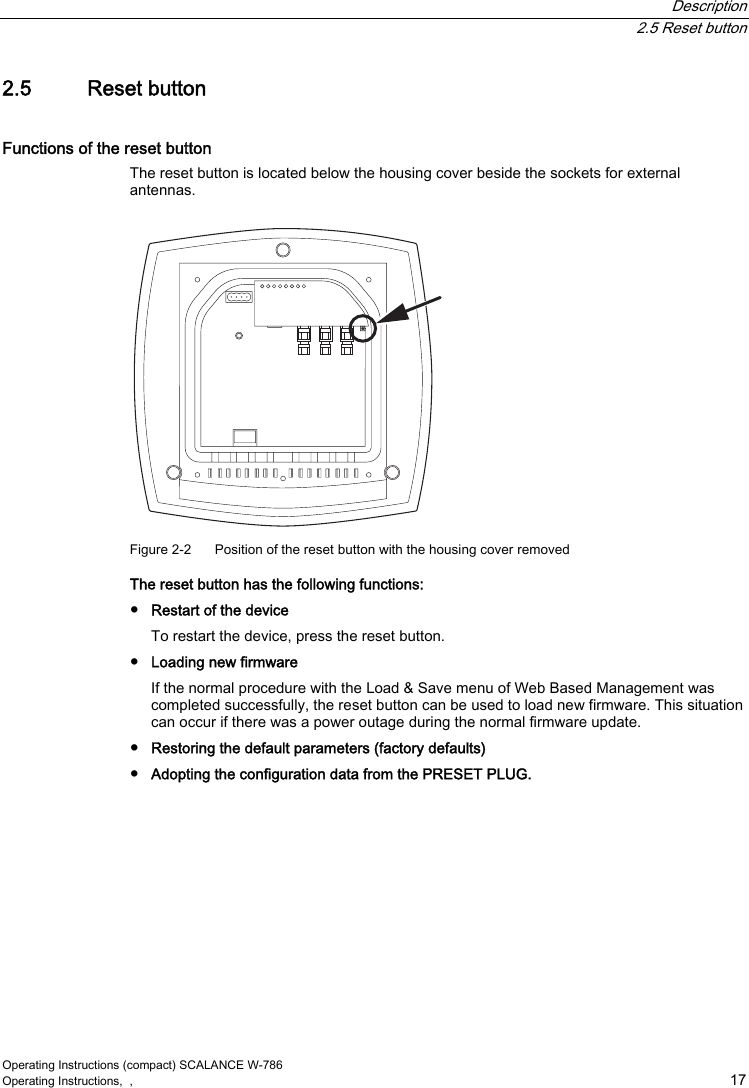  Description  2.5 Reset button Operating Instructions (compact) SCALANCE W-786 Operating Instructions,  ,    17 2.5  Reset button Functions of the reset button The reset button is located below the housing cover beside the sockets for external antennas.  Figure 2-2  Position of the reset button with the housing cover removed The reset button has the following functions: ●  Restart of the device To restart the device, press the reset button. ●  Loading new firmware If the normal procedure with the Load &amp; Save menu of Web Based Management was completed successfully, the reset button can be used to load new firmware. This situation can occur if there was a power outage during the normal firmware update. ●  Restoring the default parameters (factory defaults) ●  Adopting the configuration data from the PRESET PLUG. 