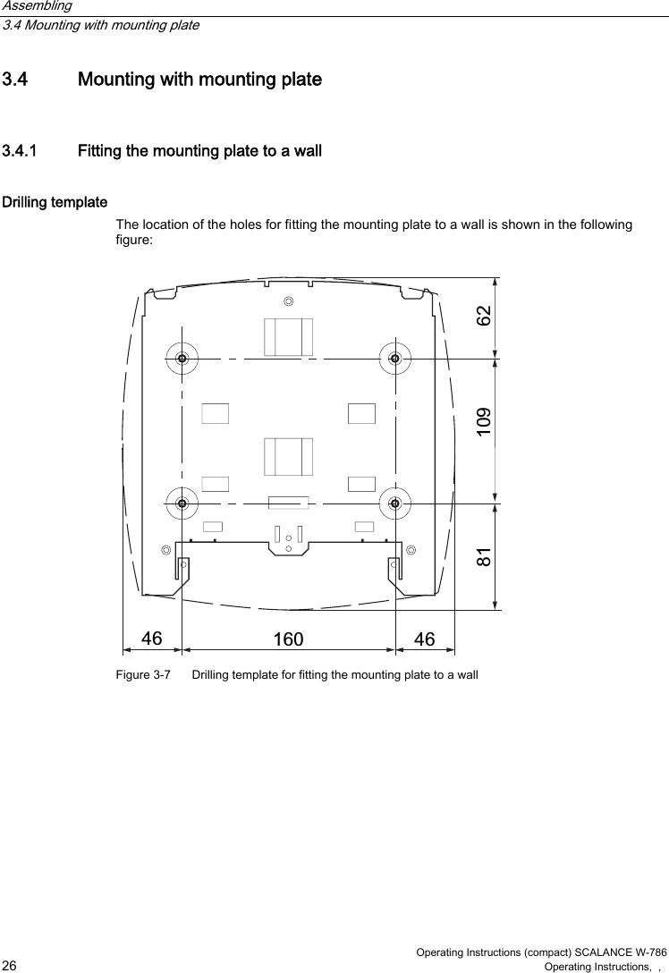 Assembling   3.4 Mounting with mounting plate  Operating Instructions (compact) SCALANCE W-786 26 Operating Instructions,  ,   3.4  Mounting with mounting plate 3.4.1  Fitting the mounting plate to a wall Drilling template The location of the holes for fitting the mounting plate to a wall is shown in the following figure:     Figure 3-7  Drilling template for fitting the mounting plate to a wall 