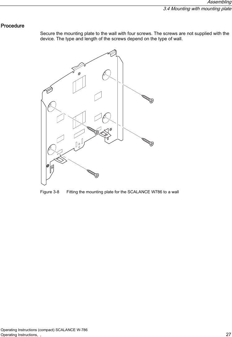  Assembling  3.4 Mounting with mounting plate Operating Instructions (compact) SCALANCE W-786 Operating Instructions,  ,    27 Procedure Secure the mounting plate to the wall with four screws. The screws are not supplied with the device. The type and length of the screws depend on the type of wall.  Figure 3-8  Fitting the mounting plate for the SCALANCE W786 to a wall 