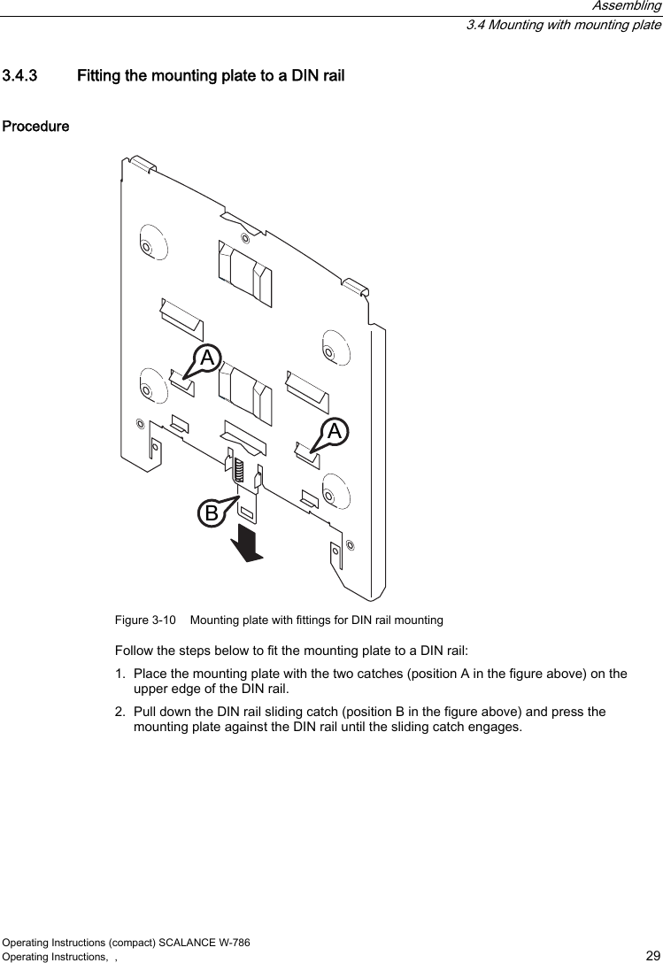  Assembling  3.4 Mounting with mounting plate Operating Instructions (compact) SCALANCE W-786 Operating Instructions,  ,    29 3.4.3  Fitting the mounting plate to a DIN rail Procedure $$% Figure 3-10  Mounting plate with fittings for DIN rail mounting Follow the steps below to fit the mounting plate to a DIN rail: 1.  Place the mounting plate with the two catches (position A in the figure above) on the upper edge of the DIN rail. 2.  Pull down the DIN rail sliding catch (position B in the figure above) and press the mounting plate against the DIN rail until the sliding catch engages.    