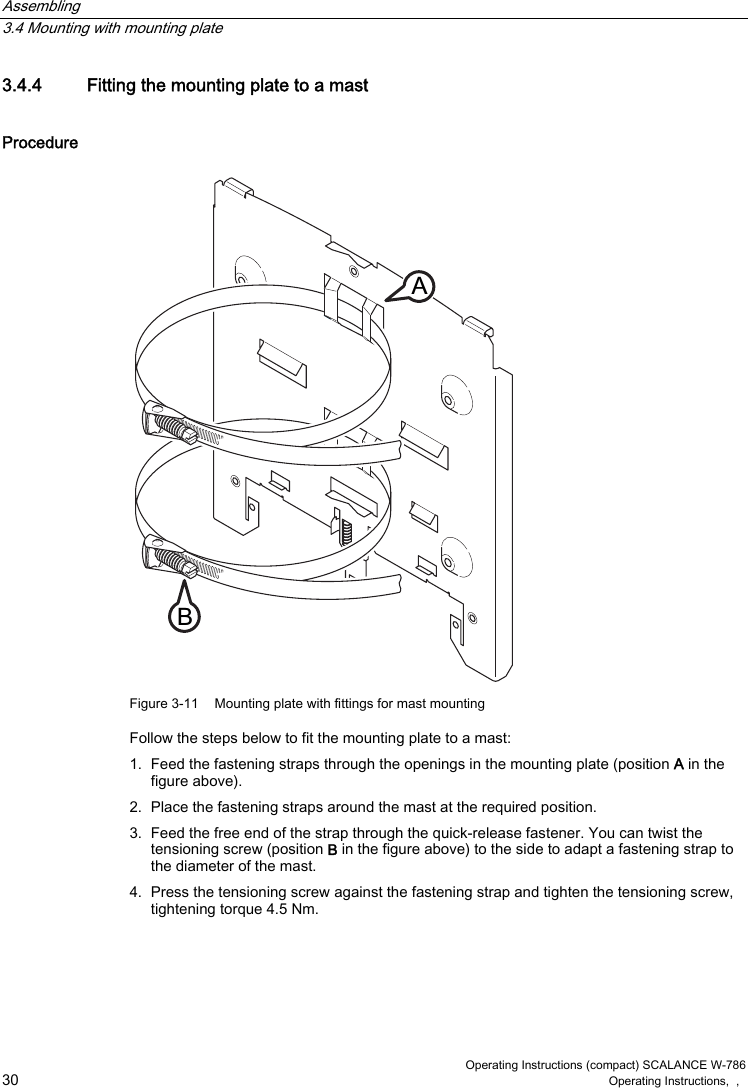 Assembling   3.4 Mounting with mounting plate  Operating Instructions (compact) SCALANCE W-786 30 Operating Instructions,  ,   3.4.4  Fitting the mounting plate to a mast Procedure %$ Figure 3-11  Mounting plate with fittings for mast mounting Follow the steps below to fit the mounting plate to a mast: 1.  Feed the fastening straps through the openings in the mounting plate (position A in the figure above). 2.  Place the fastening straps around the mast at the required position. 3.  Feed the free end of the strap through the quick-release fastener. You can twist the tensioning screw (position B in the figure above) to the side to adapt a fastening strap to the diameter of the mast. 4.  Press the tensioning screw against the fastening strap and tighten the tensioning screw, tightening torque 4.5 Nm. 