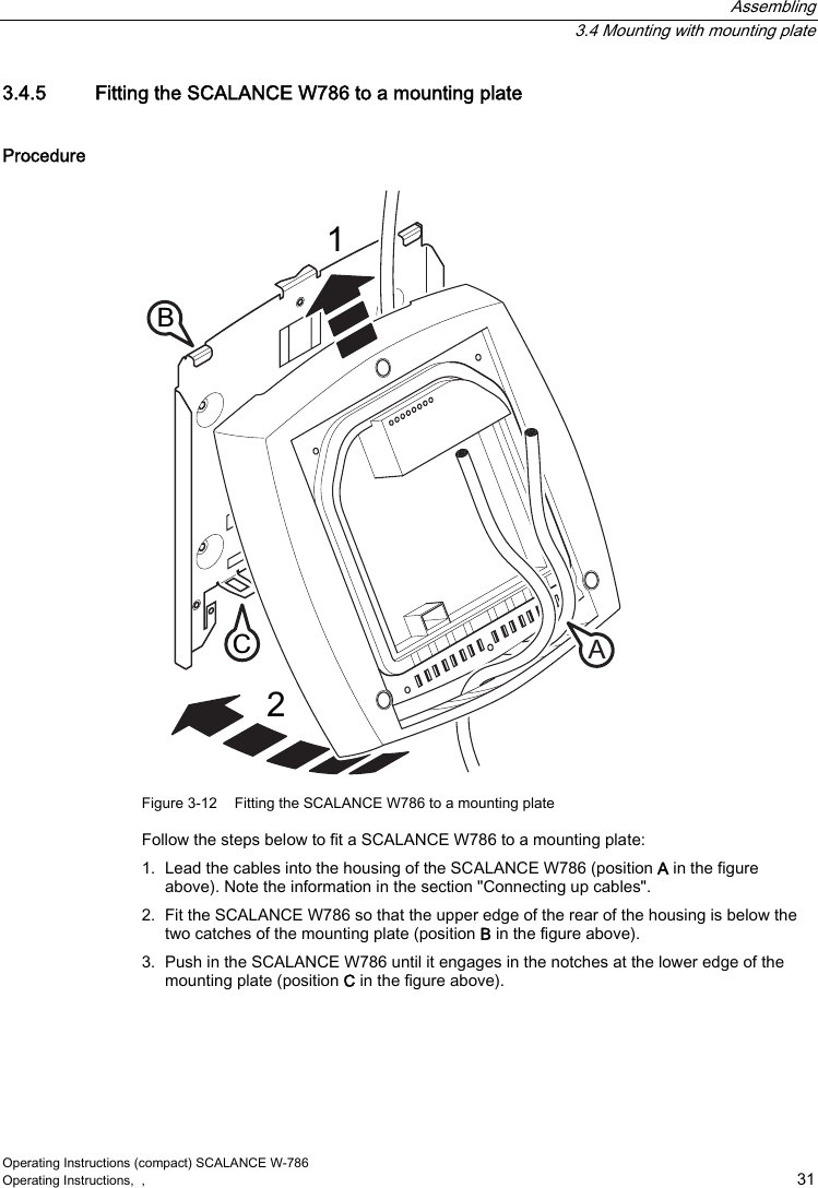  Assembling  3.4 Mounting with mounting plate Operating Instructions (compact) SCALANCE W-786 Operating Instructions,  ,    31 3.4.5  Fitting the SCALANCE W786 to a mounting plate Procedure &amp;$% Figure 3-12  Fitting the SCALANCE W786 to a mounting plate Follow the steps below to fit a SCALANCE W786 to a mounting plate: 1.  Lead the cables into the housing of the SCALANCE W786 (position A in the figure above). Note the information in the section &quot;Connecting up cables&quot;. 2.  Fit the SCALANCE W786 so that the upper edge of the rear of the housing is below the two catches of the mounting plate (position B in the figure above). 3.  Push in the SCALANCE W786 until it engages in the notches at the lower edge of the mounting plate (position C in the figure above). 